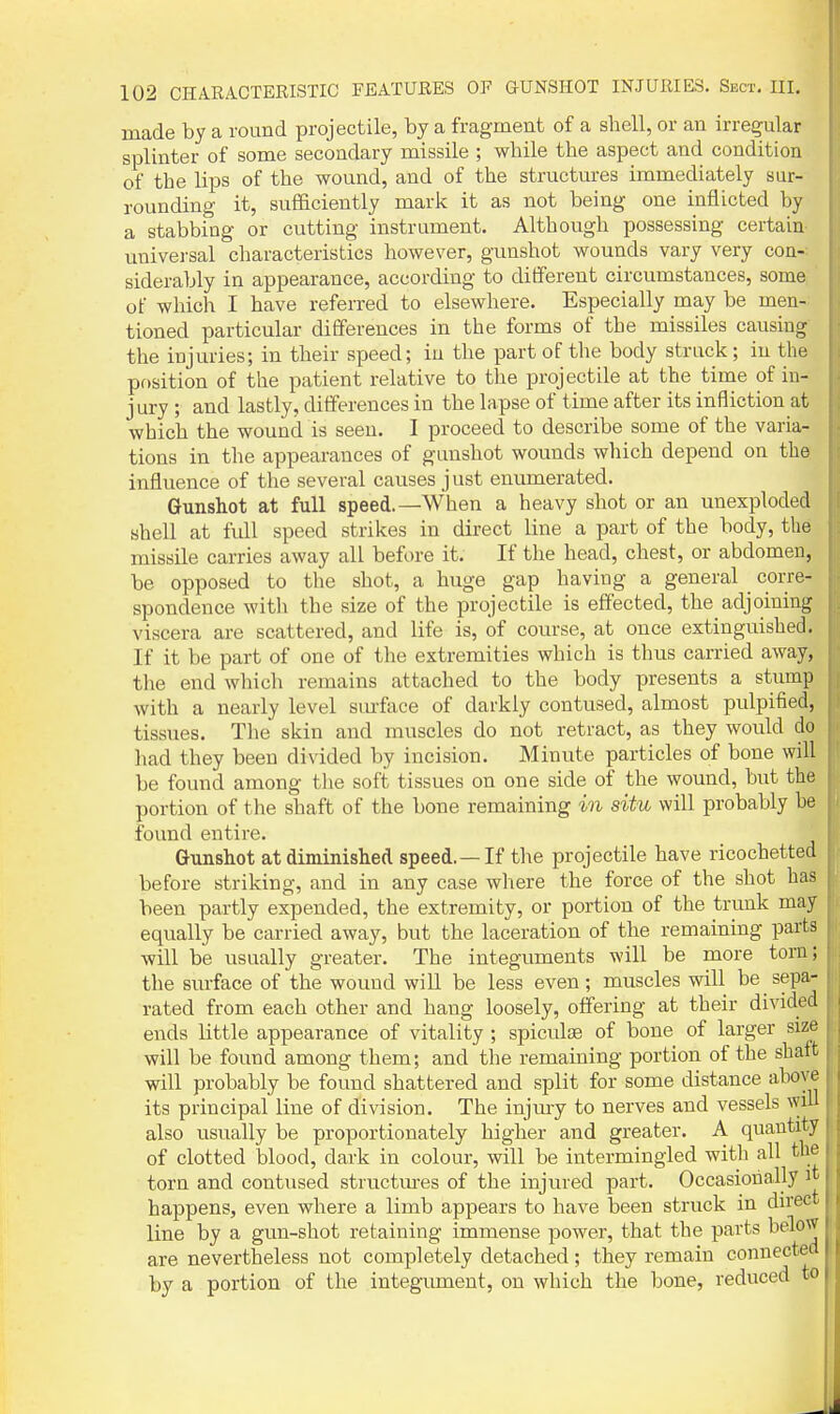 made by a round projectile, by a fragment of a shell, or an irregular splinter of some secondary missile ; while the aspect and condition of the lips of the wound, and of the structures immediately sur- rounding it, sufficiently mark it as not being one inflicted by a stabbing or cutting instrument. Although possessing certain imiversal characteristics however, gunshot wounds vary very con-: siderably in appearance, according to different circumstances, some of which I have referred to elsewhere. Especially may be men- tioned particular differences in the forms of the missiles causing the injuries; in their speed; in the part of the body struck; in the position of the patient relative to the projectile at the time of in- jury ; and lastly, differences in the lapse of time after its infliction at which the wound is seen. I proceed to describe some of the varia- tions in the appearances of gunshot wounds which depend on the influence of the several causes just enumerated. Gunshot at full speed.—When a heavy shot or an unexploded shell at full speed strikes in direct line a part of the body, the missile carries away all before it. If the head, chest, or abdomen, be opposed to the shot, a huge gap having a general corre- spondence with the size of the projectile is effected, the adjoining viscera are scattered, and life is, of course, at once extinguished. If it be part of one of the extremities which is thus carried away, the end which remains attached to the body presents a stump with a nearly level siu'ftice of darkly contused, almost pulpified, tissues. The skin and muscles do not retract, as they would do had they been divided by incision. Minute particles of bone will be found among tlie soft tissues on one side of the wound, but the portion of the shaft of the bone remaining in situ will probably he found entire. Gunshot at diminished speed. —If the projectile have ricochetted before striking, and in any case where the force of the shot has been partly expended, the extremity, or portion of the trunk may equally be carried away, but the laceration of the remaining parts will be usually greater. The integuments will be more torn; the surface of the wound will be less even; muscles will be sepa- rated from each other and hang loosely, offering at their divided ends little appearance of vitality ; spiculse of bone of larger size will be found among them; and the remaining portion of the shait will probably be found shattered and split for some distance above its principal line of division. The injmy to nerves and vessels will also usually be proportionately higher and greater. A quantity of clotted blood, dark in colour, will be intermingled with all the torn and contused structm-es of the injured part. Occasionally it, happens, even where a limb appears to have been struck in direct i line by a gun-shot retaining immense power, that the parts belowJ are nevertheless not completely detached; they remain connected by a portion of the integiunent, on which the bone, reduced to