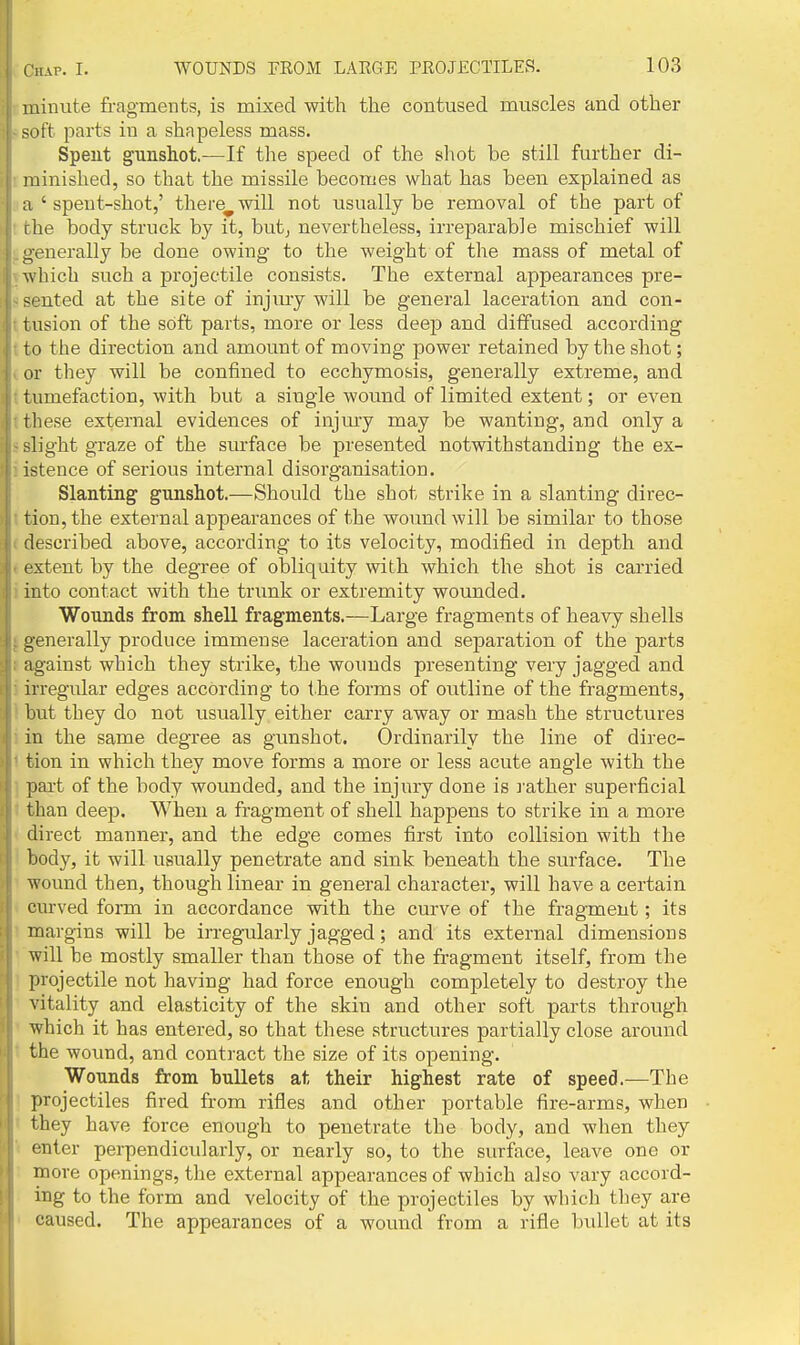 luinute fragments, is mixed with the contused muscles and other soft parts iu a shapeless mass. Spent gunshot.—If the speed of the shot be still further di- ininished, so that the missile becomes what has been explained as a ' spent-shot,' there^ will not usually be removal of the part of I he body struck by it, hnt, nevertheless, irreparable mischief will generally be done owing to the weight of the mass of metal of which such a projectile consists. The external appearances pre- sented at the site of injmy will be general laceration and con- tusion of the soft parts, more or less deep and diffused according to the direction and amount of moving power retained by the shot; or they will be confined to ecchymosis, generally extreme, and tumefaction, with but a single wound of limited extent; or even these external evidences of injmy may be wanting, and only a slight graze of the surface be presented notwithstanding the ex- istence of serious internal disorganisation. Slanting gunshot.—Should the shot strike in a slanting direc- tion, the external appearances of the woimd will be similar to those described above, according to its velocity, modified in depth and extent by the degree of obliquity with which the shot is carried into contact with the trunk or extremity wounded. Wounds from shell fragments.—Large fragments of heavy shells generally produce immense laceration and separation of the parts against which they strike, the wounds presenting very jagged and irregular edges according to the forms of outline of the fragments, but they do not usually either carry away or mash the structures in the same degree as gunshot. Ordinarily the line of direc- tion in which they move forms a more or less acute angle with the pai-t of the body wounded, and the injury done is l ather superficial than deep. When a fragment of shell happens to strike in a more direct manner, and the edge comes first into collision with the body, it will usually penetrate and sink beneath the surface. The wound then, though linear in general character, will have a certain curved form in accordance with the curve of the fragment; its margins will be irregularly jagged; and its external dimensions will be mostly smaller than those of the fragment itself, from the projectile not having had force enough completely to destroy the vitality and elasticity of the skin and other soft parts through which it has entered, so that these structures partially close around the wound, and contract the size of its opening. Wounds from bullets at their highest rate of speed.—The projectiles fired from rifles and other portable fire-arms, when they have force enough to penetrate the body, and when they enter perpendicularly, or nearly so, to the surface, leave one or more openings, the external appearances of which also vary accord- ing to the form and velocity of the projectiles by which they are caused. The appearances of a wound from a rifle bullet at its