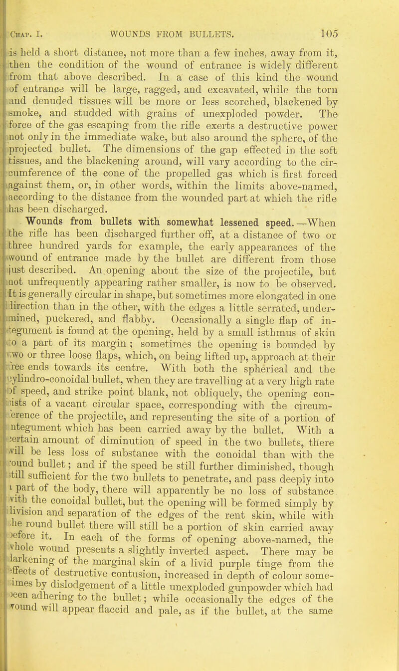 is held a short distance, not more than a few inches, away from it, then the condition of the womid of entrance is widely different from that above described. In a case of this kind the wound >f entrance will be large, ragged, and excavated, wliilo the torn aid denuded tissues will be more or less scorched, blackened by -moke, and studded with grains of unexploded powder. The torce of the gas escaping from the rifle exerts a destructive power not only in the immediate wake, but also around the sphere, of the [irojected bullet. The dimensions of the gap effected in tlie soft tissues, and the blackening around, will vary according to the cir- LHimference of the cone of the propelled gas which is first forced against them, or, in other words, within the limits above-named, iccording to the distance from the wounded part at which the rifle has been discharged. Wounds from bullets with somewhat lessened speed.—When the rifle has been discharged further off, at a distance of two or thi-ee himdred yards for example, the early appearances of the ivound of entrance made by the bullet are different from those [list described. An.opening about the size of the projectile, but act unfrequently appearing rather smaller, is now to be observed. It is generally circular in shape, but sometimes more elongated in one lirection than in the other, with the edges a little serrated, under- uined, puckered, and flabby. Occasionally a single flap of in- egument is found at the opening, held by a small isthmus of skin 0 a part of its margin ; sometimes the opening is bounded by wo or three loose flaps, which, on being lifted up, approach at their lee ends towards its centre. With both the spherical and the • vlindro-conoidal bullet, when they are travelling at a very high rate )f speed, and strike point blank, not obliquely, the opening con- sists of a vacant circular space, corresponding with the circum- 1 rence of the projectile, and representing the site of a portion of utegument which has been carried away by the bullet. With a certain amount of diminution of speed in the two bullets, there vill be less loss of substance with the conoidal than with the •ound bullet; and if the speed be still further diminished, though tdl sufficient for the two bullets to penetrate, and pass deeply into I part of the body, there will apparently be no loss of substance vith the conoidal bullet, but the opening will be formed simply by II vision and separation of the edges of the rent skin, while with he round bullet there will still be a portion of skin carried away ■fore it. In each of the forms of opening above-named, the vliole wound presents a slightly inverted aspect. There may be larkening of the marginal skin of a livid purple tinge from the ■ttects of destructive contusion, increased in depth of colour some- imes by dislodgement of a little unexploded gunpowder which had ^en adhering to the bullet; wliile occasionally the edges of the ^ound will appear flaccid and pale, as if the bullet, at the same