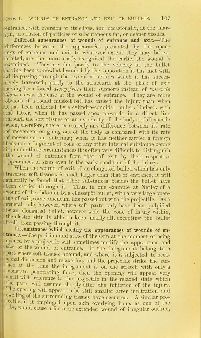 entrance, with eversion of its edges, and occasionally, at the mar- gin, protrusion of particles of subcutaneous fat, or deeper tissues. Different appearances of wounds of entrance and exit.—The differences between the appearances presented by the open- ings of entrance and exit to whatever extent they may be ex- hibited, are the more easily recognised the earlier the wound is examined. They are due partly to the velocity of the bullet .having been somewhat lessened by the opposition it has met with while passing through the several structures which it has succes- sively traversed; partly to the structures at the place of exit having been forced axvay from their supports instead of towards ' them, as was the case at the wound of entrance. They are more obvious if a roimd musket ball has caused the injury than when l it has been inflicted by a cylindro-conoidal bullet: ' indeed, with tthe latter, when it has passed apex forwards in a direct line ! through the soft tissues of an extremity of the body at full speed ; vwhen, therefore, there is scarcely any difference between its rate of movement on going out of the body as compared with its rate L' of movement on entering; when it has neither carried a foreign h body nor a fragment of bone or any other internal substance before i it; under these circumstances it is often very difficult to distinguish tthe woimd of entrance from that of exit by their respective appearances or sizes even in the early condition of the injury. When the wound of exit of an elongated bullet, which has only traversed soft tissues, is much larger than that of entrance, it will ^•generally be found that other substances besides the bullet have i been carried thi-ough it. Thus, in one example at Netley of a wound of the abdomen by a chassepot bullet, with a very large open- ing of exit, some omentum has passed out with the projectile. As a . general rule, however, where soft parts only have been pulpified by an elongated bullet, however wide the cone of injury within, the elastic skin is able to keep nearly all, excepting the bullet itself, from passing through it. Circumstances which modify the appearances of wounds of en- :^ trance.—The position and state of the skin at the moment of being opened by a projectile will sometimes modify the appearance and size of the wound of entrance. If the integument belong to a part where soft tissues abound, and where it is subjected to occa- sional distension and relaxation, and the projectile strike the sur- face at the time the integument is on the stretch with only a moderate penetrating force, then the opening will appear very small with reference to the projectile in the relaxed state which the parts will assume shortly after the infliction of the injury, ine opening will appear to be still smaller after infiltration and swelhngof the surrounding tissues have occurred. A similar pro- jectile, if it impinged upon skin overlying bone, as one of the nbs, would cause a far more extended wound of irregular outline,