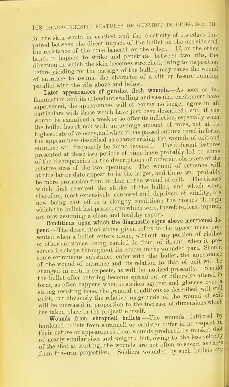 for the skin would be crushed and the elasticity of its edges im- paired between the direct impact of the bullet on the one side and the resistance of the bone beneath on the other. If, on the other hand it happen to strike and penetrate between two ribs, the direction in which the skin becomes stretched, owing to its position before yielding for the passage of the bullet, may cause the wound of entrance to assume the character of a slit ox fissure running parallel with the ribs above and below. Later appearances of gunshot flesh wounds.—As soon as in- flammation and its attendant swelling and vascular excitement have supervened, the appearances will of course no longer agree in all particulars with those which have just been described; and it the wound be examined a week or so after its infliction, especially when the bullet has struck with an average amount of force, not at its highest rate of velocity, and when it has passed out unaltered in tonn, the appearances described as characterising the wounds of exit and entrance will frequently be found reversed. The different features presented at these two periods of time have probably led to some of the discrepancies in the descriptions of different observers ot the relative sizes of the two openings. The wound of entrance will at this latter date appear to be the larger, and there will probably be more protrusion from it than at the wound of exit. Ihe tissues which first received the stroke of the bullet, and which were, therefore, most extensively contused and deprived of vitality, are now being cast off in a sloughy condition; the tissues through which the bullet last passed, and which were, therefore, least injured, are now assuming a clean and healthy aspect. . , . Conditions upon which the diagnostic signs above mentioned de- pend.—The description above given refers to the appearances pre- sented when a bullet enters alone, without any portion of clothes or other substance being carried in front of it, and when it pre- serves its shape throughout its course in the wounded part, bhoulfl some extraneous substance enter with the bullet, the appearance of the wound of entrance and its relation to that of exit will be changed in certain respects, as will be noticed presently. Should the bullet after entering become spread out or otherwise altered m form, as often happens when it strikes against and glances over a strong resisting bone, the general conditions as described will stiU exist, but obviously the relative magnitude of the wound of exit will be increased in proportion to the increase of dimensions which has taken place in the projectile itself. Wounds from shrapneU bullets.—The wounds inflicted by hardened bullets from shrapnel! or canister differ in no respect m their natm-e or appearances from wounds produced by musket shot of nearly similar sizes and weight; but, owing to the less velocity of the shot at starting, the wounds are not often so severe as those from fire-arm projectiles. Soldiers wounded by such bullets are