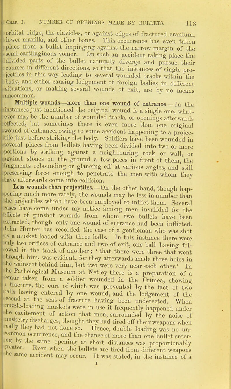 orbital ridge, the clavicles, or against edges of fractured cranium, lower maxilla, and other bones. This occurrence has even tai^en place from a bullet impinging against the narrow margin of the semi-cartilaginous vomer. On such an accident taking place the divided parts of the bullet naturally diverge and pursue their com-s3S in different directions, so that the instances of single pro- lectiles in this way leading to several woimded tracks within the body, and either causing lodgement of foreign bodies in different situations, or making several wounds of exit, are by no means uncommon. Multiple wounds—more than one'wound of entrance. In the instances just mentioned the original wound is a single one, what- ever may be the number of wounded tracks or openings afterwards effected, but sometimes there is even more than one original wound of entrance, owing to some accident happening to a projec- tile just before striking the body. Soldiers have been wounded in several places from bullets having been divided into two or more [lortions by striking against a neighbouring rock or wall, or against stones on the ground a few paces in front of them, the fragments rebounding or glancing off at various angles, and still preserving force enough- to penetrate the men with whom they jave afterwards come into collision. Less wounds than projectiles,—On the other hand, though hap- r.ening much more rarely, the wounds may be less in number than lie projectiles which have been employed to inflict them. Several \ases have come under my notice among men invalided for the effects of gunshot wounds from whom two bullets have been ^'ctracted, though only one wound of entrance had been inflicted, fohn Hunter has recorded the case of a gentleman who was shot '7 a musket loaded with three balls. In this instance there were inly two orifices of entrance and two of exit, one ball having fol- owed in the track of another ; ' that there were three that went I hrough him, was evident, for they afterwards made three holes in r ;he wainscot behind him, but two were very near each other.' In he Pathological Museum at Netley there is a preparation of a emur taken from a soldier wounded in the Crimea, showing 1. fracture, the cure of which was prevented by the fact of two -alls having entered by one wound, and the lodgement of the econd at the seat of fracture having been undetected. When , nuzzle-loading muskets were in use it frequently happened under 'he excitement of action that men, surrounded by the noise of musketry discharges, thought they had fired off their weapons when really they had not done so. Hence, double loading was no un- eommon occurrence, and the chance of more than one bullet enter- ing by the same opening at short distances was proportionably •^eater. Even when the bullets are fired from different weapons .'Oe same accident may occur. It was stated, in the instance of a
