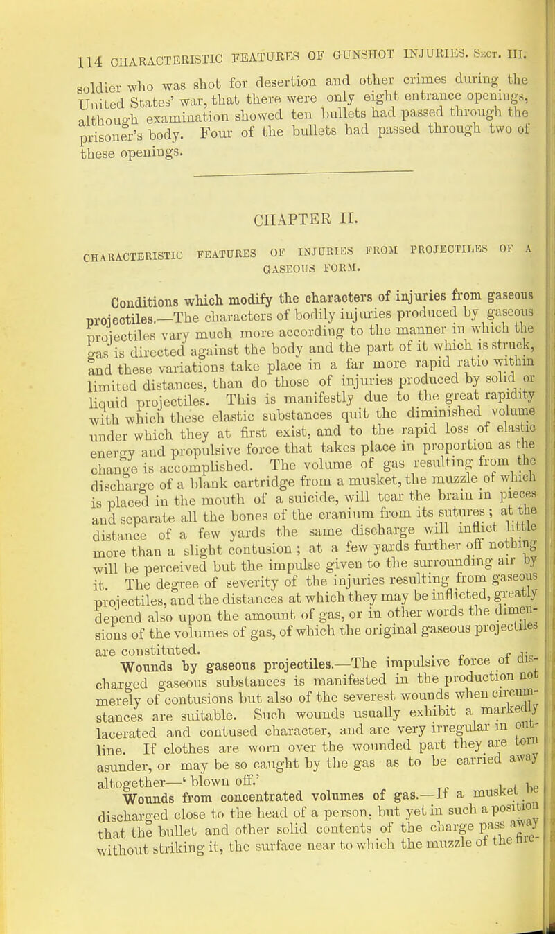 aoldier who was shot for desertion and other crimes during the Uuited States' war, that there were only eight entrance openings, althoLio-h examination showed ten bullets had passed through the prisoner's body. Four of the bullets had passed through two of these openings. CHAPTER II. CHARACTERISTIC FEATURES OF INJURIES FROM PROJECTILES OF A GASEOUS FORM. Conditions which modify the characters of injuries from gaseous T)roiectiles.—The characters of bodily injuries produced by gaseous proiectiles vary much more according to the manner m which the eas is directed against the body and the part of it which is struck, Ind these variations take place in a far more rapid ratio withm limited distances, than do those of injuries produced by solid or liquid proiectiles. This is manifestly due to the great rapidity with which these elastic substances quit the diminished volume under which they at first exist, and to the rapid loss of elas ic enercry and propulsive force that takes place in proportion as the change is accomplished. The volume of gas resulting from the discharge of a blank cartridge from a musket, the muzzle of winch is placed in the mouth of a suicide, will tear the bram m pieces and separate all the bones of the cranium from its sutures ; at the distance of a few yards the same discharge will mflict little more than a slight contusion ; at a few yards further off nothing will be perceived but the impulse given to the surrounding air by it The degree of severity of the injuries resulting from gaseous proiectiles, and the distances at which they may be inflicted, greatly depend also upon the amount of gas, or in other words the dimen- sions of the volumes of gas, of which the original gaseous projectiles are constituted. , . r f rh,' Wounds by gaseous projectiles.—The impulsive force ot au- charged gaseous substances is manifested in the production not merely of contusions but also of the severest wounds when circum- stances are suitable. Such wounds usually exhibit a markeOiy lacerated and contused character, and are very irregular m out- line. If clothes are worn over the wounded part they are tom asunder, or may be so caught by the gas as to be carried away altogether—' blown off.' , Wounds from concentrated volumes of gas—li a musKei. ' discharged close to the head of a person, but yet in such apositio that the bullet and other solid contents of the charge pass away without striking it, the surface near to which the muzzle of the m