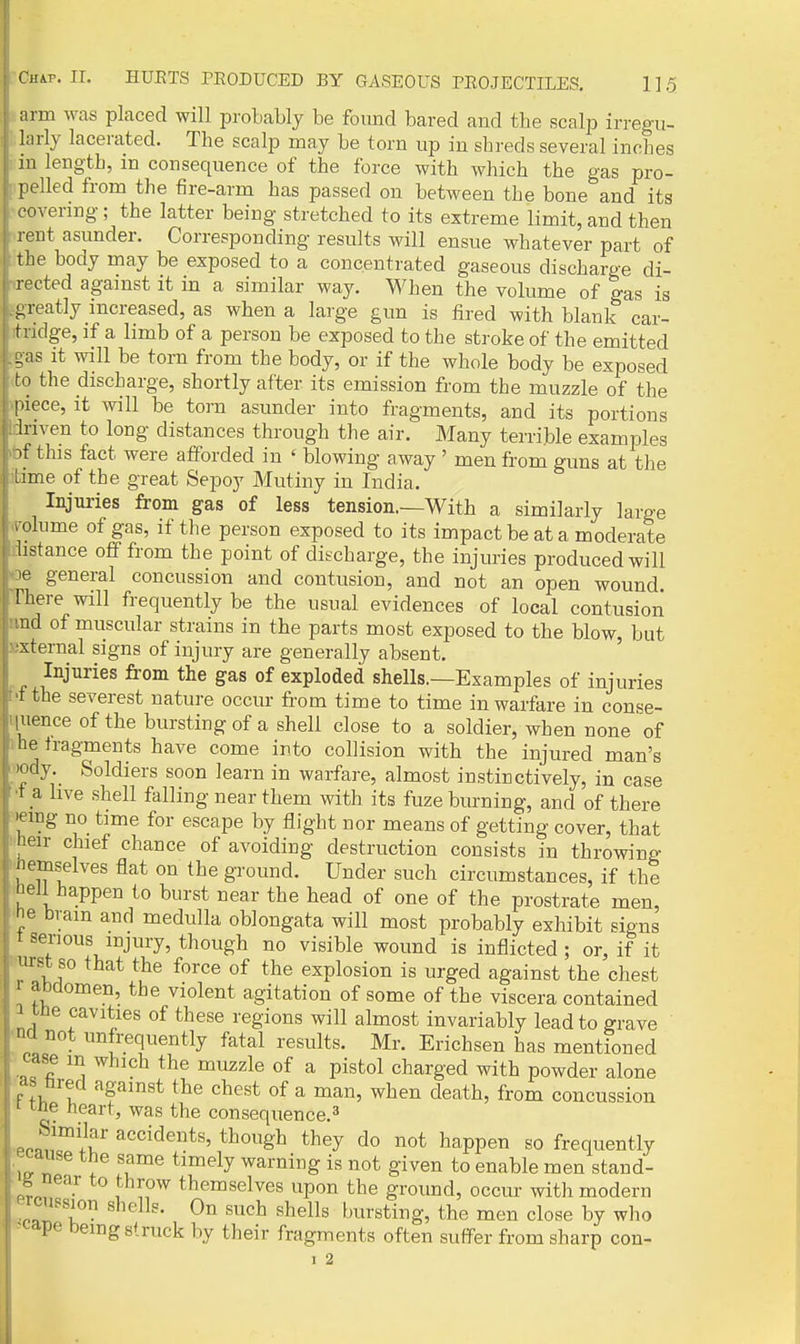 mm was placed will probably be found bared and the scalp irregu- hirly lacerated. The scalp may be torn up in shreds several inches m length, m consequence of the force with which the gas pro- pelled from the fire-arm has passed on between the bone and its covering ; the latter beiug stretched to its extreme limit, and then rent asunder. Corresponding results will ensue whatever part of the body may be exposed to a concentrated gaseous discharge di- rected agamst it in a similar way. When the volume of gas is greatly increased, as when a large gun is fired with blank car- tridge, if a limb of a person be exposed to the stroke of the emitted .gas it will be torn from the body, or if the whole body be exposed to the discharge, shortly after its emission from the muzzle of the piece, it will be torn asunder into fragments, and its portions ;iriven to long distances through the air. Many terrible examples 3f this fact were afforded in ' blowing away ' men from guns at the lime of the great Sepoy Mutiny in India. Injuries from gas of less tension.—With a similarly large i olume of gas, if the person exposed to its impact be at a moderate hstance off from the point of discharge, the injuries produced will 3e general concussion and contusion, and not an open wound There will frequently be the usual evidences of local contusion •ind of muscular strains in the parts most exposed to the blow, but •;xternal signs of injury are generally absent. Injuries from the gas of exploded shells.—Examples of injuries ••t the severest nature occm- from time to time in warfare in conse- quence of the bursting of a shell close to a soldier, when none of he tragments have come into collision with the injured man's 'ody Soldiers soon learn in warfare, almost instinctively, in case ■t a live shell falling near them with its fuze burning, and of there 'emg no time for escape by flight nor means of getting cover, that heir chief chance of avoiding destruction consists in throwing jiemselves flat on the gi-ound. Under such circumstances, if the leJi happen to burst near the head of one of the prostrate men, Je biam aud medulla oblongata will most probably exhibit signs ' t serious injury, though no visible wound is inflicted ; or, if it I urst so that the force of the explosion is urged against the chest I 1 abdomen, the violent agitation of some of the viscera contained tue cavities of these regions will almost invariably lead to grave ' na not nnfrequently fatal results. Mr. Erichsen has mentioned case m which the muzzle of a pistol charged with powder alone as bred against the chest of a man, when death, from concussion ' 1 ne tieart, was the consequence.^ Similar accidents, though they do not happen so frequently ^^aiise the same timely warning is not given to enable men stand- o near to throw themselves upon the ground, occur with modern icnssion shells. On such shells bursting, the men close by who ape being struck by their fragments often suffer from sharp con- I 2