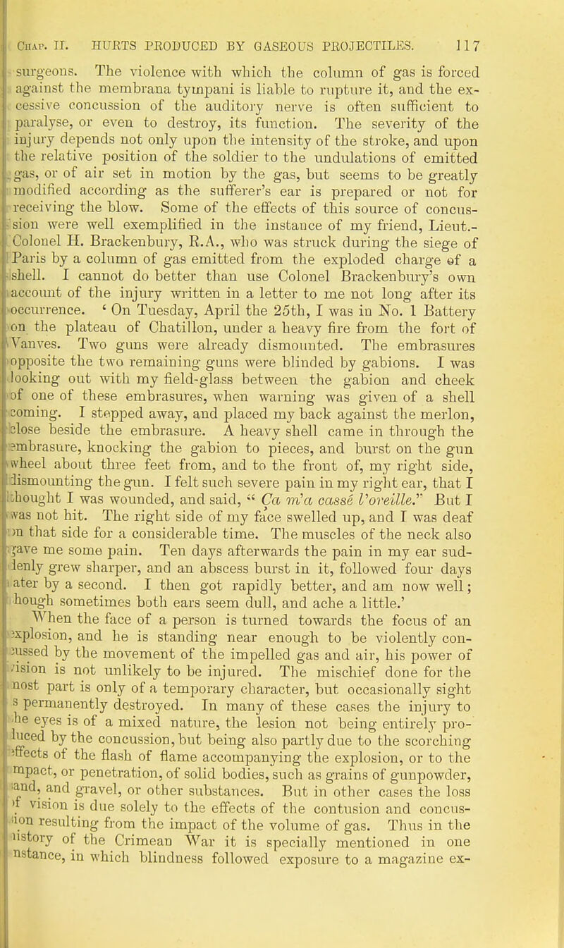 surg-eous. The violence with which the cohimn of gas is forced , against the membrana tyuipani is liable to rupture it, and the ex- i| cessive concussion of the auditoiy nerve is often sufficient to ' paralyse, or even to destroy, its function. The severity of the injury depends not only upon the intensity of the stroke, and upon i the relative position of the soldier to the undulations of emitted gas, or of air set in motion by the gas, but seems to be greatly modified according as the sufferer's ear is prepared or not for receiving the blow. Some of the effects of this source of concus- sion were well exemplified in the instance of my friend, Lieut.- Colonel H. Brackenbury, R.A., who was struck during the siege of Paris by a column of gas emitted from the exploded charge of a shell. I cannot do better than use Colonel Brackenbury's own account of the injury written in a letter to me not long after its occurrence. ' On Tuesday, April the 25th, I was in No. 1 Battery on the plateau of Chatillon, under a heavy fire from the fort of Vanves. Two guns were already dismounted. The embrasures opposite the two remaining guns were blinded by gabions. I was looking out with my field-glass between the gabion and cheek of one of these embrasures, when warning was given of a shell coming. I stepped away, and placed my back against the merlon, 3lose beside the embrasure. A heavy shell came in through the ?mbrasure, knocking the gabion to pieces, and burst on the gun wheel about three feet from, and to the front of, my right side, Jismounting the gun. I felt such severe pain in my right ear, that I ::hought I was wounded, and said,  Ca m'a casse I'oreille.'' But I ivas not hit. The right side of my fa'ce swelled up, and I was deaf m that side for a considerable time. The muscles of the neck also >:ave me some pain. Ten days afterwards the pain in my ear sud- ienly grew sharper, and an abscess burst in it, followed four days I ater by a second. I then got rapidly better, and am now well; hough sometimes both ears seem dull, and ache a little.' When the face of a person is turned towards the focus of an 'Explosion, and he is standing near enough to be violently con- Jussed by the movement of the impelled gas and air, his power of i'lsion is not unlikely to be injured. The mischief done for the iDost part is only of a temporary character, but occasionally sight s permanently destroyed. In many of these cases the injury to !ihe eyes is of a mixed nature, the lesion not being entirely pro- iiuced by the concussion, but being also partly due to the scorching Rttects of the flash of flame accompanying the explosion, or to the impact, or penetration, of solid bodies, such as grains of gunpowder, sand, and gravel, or other substances. But in other cases the loss )i vision is due solely to the effects of the contusion and concus- sion resulting from the impact of the volume of gas. Thus in the 'iistory of the Crimean War it is specially mentioned in one instance, in which blindness followed exposure to a magazine ex-