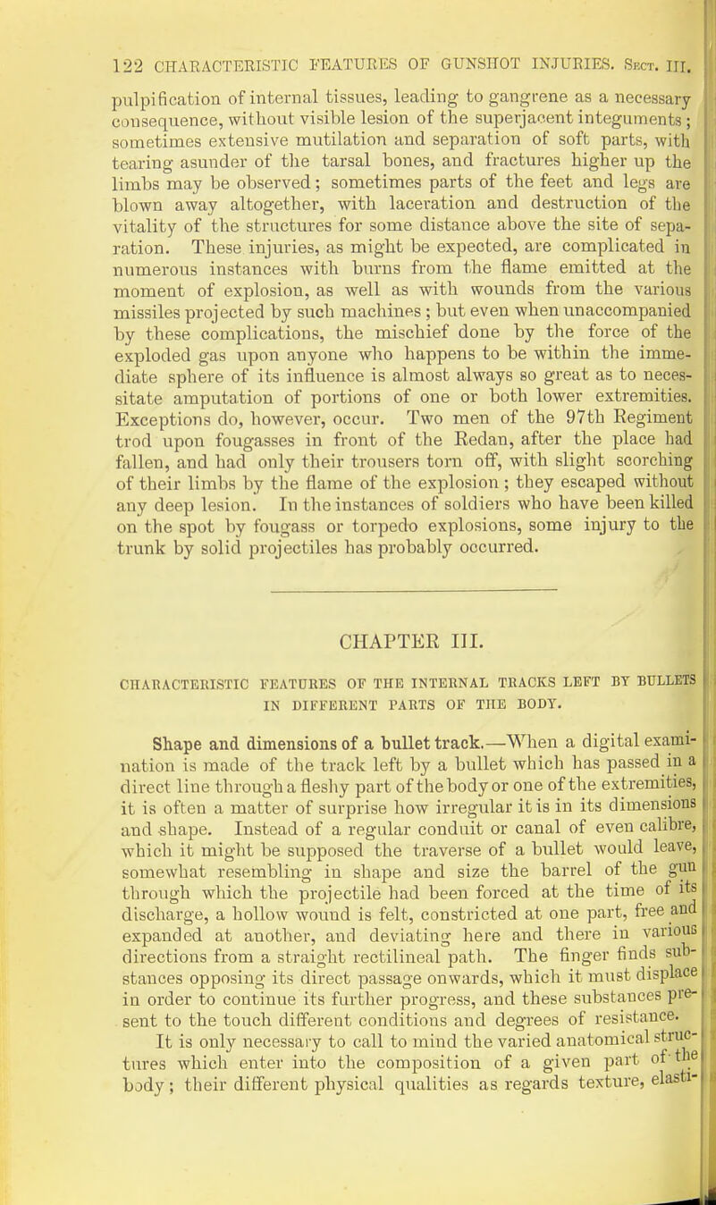 pulpification of internal tissues, leading to gangrene as a necessary consequence, without visible lesion of the superjacent integuments; sometimes extensive mutilation and separation of soft parts, with tearing asunder of tlie tarsal bones, and fractures higher up the limbs may be observed; sometimes parts of the feet and legs are blown away altogether, with laceration and destruction of the vitality of the structures for some distance above the site of sepa- ration. These injuries, as might be expected, are complicated in numerous instances with burns from the flame emitted at the moment of explosion, as well as with wounds from the various missiles projected by such machines ; but even when unaccompanied by these complications, the mischief done by the force of the exploded gas upon anyone who happens to be within the imme- diate sphere of its influence is almost always so great as to neces- sitate amputation of portions of one or both lower extremities. Exceptions do, however, occur. Two men of the 97th Regiment trod upon fougasses in front of the Redan, after the place had fallen, and had only their trousers torn off, with slight scorching of their limbs by the flame of the explosion ; they escaped without any deep lesion. In the instances of soldiers who have been killed on the spot by fougass or torpedo explosions, some injury to the trunk by solid projectiles has probably occurred. CHAPTER III. CHAEACTERISTIC FEATURES OF THE INTERNAL TRACKS LEFT BY BULLETS IN DIFFERENT PARTS OF THE BODY. Shape and dimensions of a bullet track.—When a digital exami- nation is made of the track left by a bullet which has passed in a direct line through a fleshy part of the body or one of the extremities, it is often a matter of surprise how irregular it is in its dimensions and shape. Instead of a regular conduit or canal of even calibre, which it might be supposed the traverse of a bullet would leave, somewhat resembling in shape and size the barrel of the gun through which the projectile had been forced at the time of its discharge, a hollow wound is felt, constricted at one part, free and expanded at another, and deviating here and there in various directions from a straight rectilineal path. The finger finds sub- stances opposing its direct passage onwards, which it must displace in order to continue its further progress, and these substances pre- sent to the touch different conditions and degrees of resistance. It is only necessary to call to mind the varied anatomical struc- tures which enter into the composition of a given jjart of'the body; their different physical qualities as regards texture, elasti-