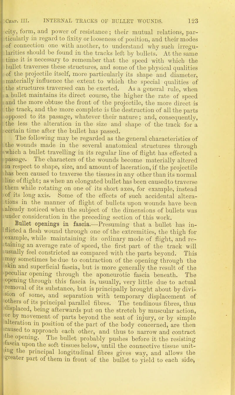 I ity, form, and power of resistance; their mutual relations, par- t icularly in regard to fixity or looseness of position, and their modes ,if connection one with another, to understand why such irregu- larities should be found in the tracks left by bullets. At the same time it is necessary to remember that the speed with which the bullet traverses these structures, and some of the physical qualities of the projectile itself, more particularly its shape and diameter, materially influence the extent to which the special qualities of the structures traversed can be exerted. As a general rule, when I a bullet maintains its direct course, the higher the rate of speed 1 and the more obtuse the front of the projectile, the more direct is : the track, and the more complete is the destruction of all the parts I'opposed to its passage, whatever their nature; and, consequently, the less the alteration in the size and shape of the track for a Ncertain time after the bullet has passed. . The following may be regarded as the general characteristics of : the wounds made in the several anatomical structures through (which a bullet travelling in its regular line of flight has effected a .^passage. The characters of the wounds become materially altered dn respect to shape, size, and amount of laceration, if the projectile ihas been caused to traverse the tissues in any other than its normal iline of flight; as when an elongated bullet has been caused to traverse them while rotating on one of its short axes, for example, instead I of its long axis. Some of the effects of such accidental altera- tions in the manner of flight of bullets upon wounds have been .already noticed when the subject of the dimensions of bullets was I under consideration in the preceding section of this work. Bullet openings in fascia.—Presuming that a bullet has in- I flicted a flesh wound through one of the extremities, the thigh for • example, while maintaining its ordinary mode of flight, and re- itaining an average rate of .speed, the first part of the track will iiusually feel constricted as compared with the parts beyond. This ■'may sometimes be due to contraction of the opening through the skin and superficial fascia, but is more generally the result of the ^peculiar opening through the aponem-otic fascia beneath. The opening through this fascia is, usually, very little due to actual removal of its substance, but is principally brought about by divi- sion of some, and separation with temporary displacement of others of its principal parallel fibres. The tendinous fibres, thus displaced, being afterwards put on the stretch by muscular action, I'l by movement of parts beyond the seat of injury, or by simple ■uteration in position of the part of the body concerned, are then caused to approach each other, and thus to narrow and contract the opening. The bullet probably pushes before it the resisting •laacia upon the soft tissues below, until the connective tissue unit- ing the principal longitudinal fibres gives way, and allows the greater part of them in front of the bullet to yield to each sidej