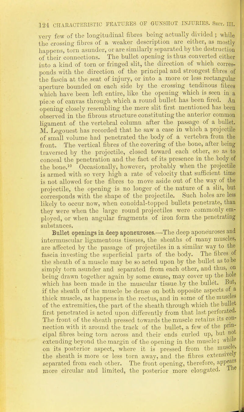 very few of the longitudinal fibres being actually divided ; while the crossing fibres of a weaker description are either, as mostly happens, torn asunder, or are similarly separated by the destruction of their connections. The bullet opening is thus converted either into a kind of torn or fringed slit, the direction of which corres- ponds with the direction of the principal and strongest fibres of the fascia at the seat of injury, or into a more or less rectangular , aperture bounded on each side by the crossing tendinous fibres which have been left entire, like the opening which is seen in a pieje of canvas through which a round bullet has been fired. An opening closely resembling the mere slit first mentioned has been observed in the fibrous structure constituting the anterior common ligament of the vertebral column after the passage of a bullet. M. Legouest has recorded that he saw a case in which a projectile of small volume had penetrated the body of a vertebra from the front. The vertical fibres of the covering of the bone, after being traversed by the projectile, closed toward each other, so as to conceal the penetration and the fact of its presence in the body of the bone.'° Occasionally, however, probably when the projectile is armed with so very high a rate of velocity that sufficient time is not allowed for the fibres to move aside out of the way of the projectile, the opening is no longer of the nature of a slit, hut corresponds with the shape of the projectile. Such holes are less likely to occur now, when conoidal-topped bullets penetrate, than they were when the large round projectiles were commonly em- ployed, or when angular fragments of iron form the penetrating substances. i Bullet openings in deep aponeuroses.—The deep aponeuroses and || intermuscular ligamentous tissues, the sheaths of many muscles, are affected by the passage of projectiles in a similar way to the fascia investing the superficial parts of the body. The fibres of the sheath of a muscle may be so acted upon by the bullet as to he simply torn asunder and separated from each other, and thus, on being drawn together again by some cause, may cover up the hole which has been made in the muscular tissue by the bullet. But, if the sheath of the muscle be dense on both opposite aspects of a thick muscle, as happens in the rectus, and in some of the muscles of the extremities, the part of the sheath through which the bullet first penetrated is acted upon differently from that last perforated. The front of the sheath pressed towards the muscle retains its con- nection with it around the track of the bidlet, a few of the pnn- cipal fibres being torn across and their ends curled up, but not extending beyond the margin of the opening in the muscle; Nvhue on its posterior aspect, where it is pressed from the muscle, the sheath is more or less torn away, and the fibres extensively separated from each other. The front opening, therefore, appeals i more circular and limited, the posterior more elongated, i® '