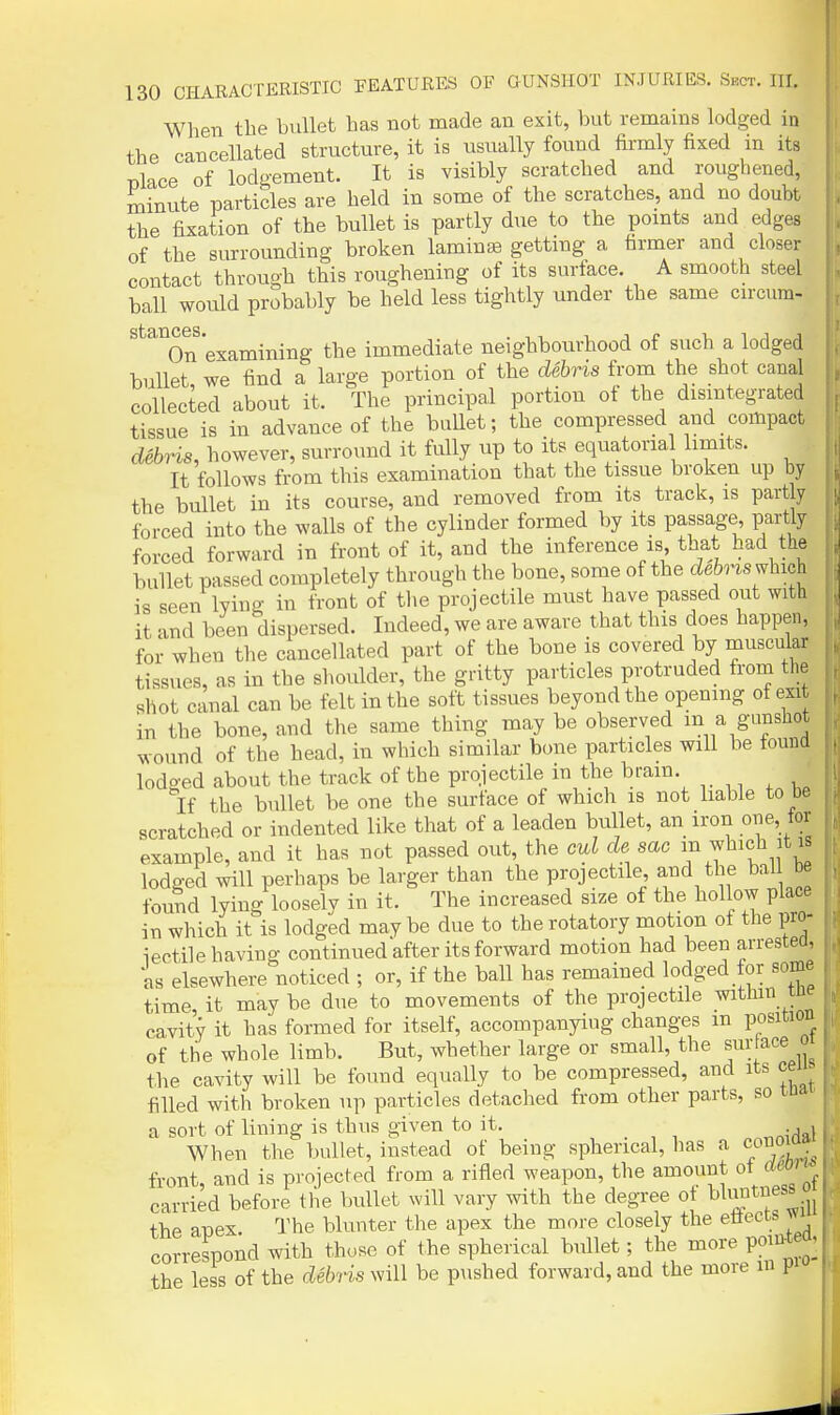 When the bullet has not made an exit, but remains lodged in the cancellated structure, it is usually found firmly fixed in its Tilace of lodgement. It is visibly scratched and roughened, minute particles are held in some of the scratches, and no doubt the fixation of the bullet is partly due to the pomts and edges of the surrounding broken laminae getting a firmer and closer contact through this roughening of its surface. A smooth steel ball would probably be held less tightly under the same cu-cum- On examining the immediate neighbourhood of such a lodged bullet, we find a large portion of the debris from the shot canal collected about it. The principal portion of the disintegrated tissue is in advance of the buUet; the compressed and compact debHs, however, surround it fully up to its equatorial limits. It follows from this examination that the tissue broken up by the bullet in its course, and removed from its track, is partly forced into the walls of the cylinder formed by its passage, partly forced forward in front of it, and the inference is that had the bullet passed completely through the bone, some of the cZeJns which is seen lying in front of the projectile must have passed out with it and been dispersed. Indeed, we are aware that this does happen, for when the cancellated part of the boue is covered by muscular tissues, as in the shoulder, the gritty particles protruded from the shot canal can be felt in the soft tissues beyond the opening of exit in the bone, and the same thing may be observed m a ganshot wound of the head, in which similar bone particles will be tound lodo-ed about the track of the projectile in the brain. If the bullet be one the surface of which is not liable to be scratched or indented like that of a leaden bullet, an iron one, tor example, and it has not passed out, the oul de sac f^^'f j^^ lodged will perhaps be larger than the projectile and the bal be found lying loosely in it. The increased size of the hollow place in which it is lodged maybe due to the rotatory motion of the pro- iectile having continued after its forward motion had been arrestea, as elsewhere noticed ; or, if the ball has remained lodged for some time, it may be due to movements of the projectile withm tne cavity it has formed for itself, accompanying changes m position of the whole limb. But, whether large or small, the surface o the cavity will be found equally to be compressed, and its ceu filled with broken up particles detached from other parts, so tnat a sort of lining is thus given to it. , , When the bullet, iustead of being spherical, has a c^noiaa front, and is projected from a rifled weapon, the amount ot am carried before the bullet will vary with the degree of l^^^J^^^f' m the anex. The blunter the apex the more closely the etiects ^ correspond with those of the spherical bullet; the more point d,i the less of the debris will be pushed forward, and the more in p