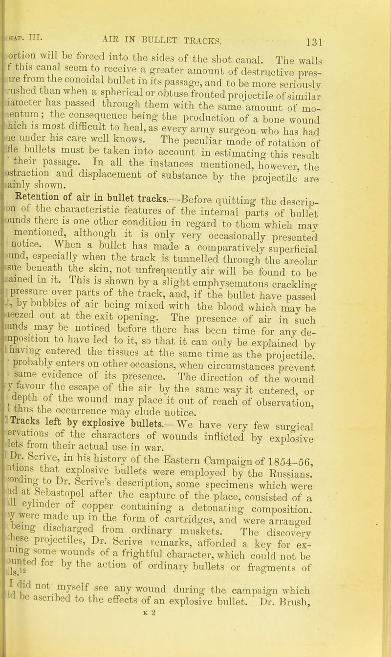 ortion will be forced into the sides of the shot canal. The walls t this canal seem to receive a g-reater amount of destructive pres- In e from the conoidal bullet in its passage, and to be more seriously •ushed than when a spherical or obtuse fronted projectile of similar ^ameter has passed through them with the same amount of mo- mentum; the consequence being the production of a bone wound ihich IS most difiScult to heal, as every army surgeon who has had ae under his care well knows. The peculiar mode of rotation of IHe bullets must be taken into account in estimating this result their passage. In all the instances mentioned, however the ^straction and displacement of substance by the projectile' are lainly shown. Retention of air in bullet tracks.—Before quitting the descrip- lon of the characteristic features of the internal parts of bullet uunds there is one other condition in regard to them which may mentioned although it is only very occasionally presented I notice. When a bullet has made a comparatively superficial ^und, especially when the track is tunnelled through the areolar isue beneath the skin, not unfrequently air will be found to be acamed m it. This is shown by a slight emphysematous crackling { pressure over parts of the track, and, if the bullet have passed J;, by bubbles of air being mixed with the blood which may be rteezed out at the exit opening. The presence of air in such lunds may be noticed before there has been time for any de- mposition to have led to it, so that it can only be explained by having entered the tissues at the same time as the projectile. • probably enters on other occasions, when circumstances prevent ' same evidence of its presence. The direction of the wound y tavour the escape of the air by the same way it entered or • depth of the wound may place it out of reach of observation, I thus the occurrence may elude notice. 1 Tracks left by explosive bullets.—We have very few surgical •ervations of the characters of wounds inflicted by explosive I lets trom their actual use in war. Dr. Scrive, in bis history of the Eastern Campaign of 1854-56, itions that explosive bullets were employed by the Eussians. oraing to Dr. Scrive's description, some specimens which were ticl at bebastopol after the capture of the place, consisted of a cylinder of copper containing a detonating composition iy were made up in the form of cartridges, and were arranged 'Demg discharged from ordinary muskets. The discovery ^hese projectiles, Dr. Scrive remarks, afforded a key for ex- mng some wounds of a frightful character, which could not be ounted for by the action of ordinaiy bullets or fragments of I fjid not myself see any wound during the campaign which W be ascribed to the effects of an explosive bullet. Dr. Brush, K 2