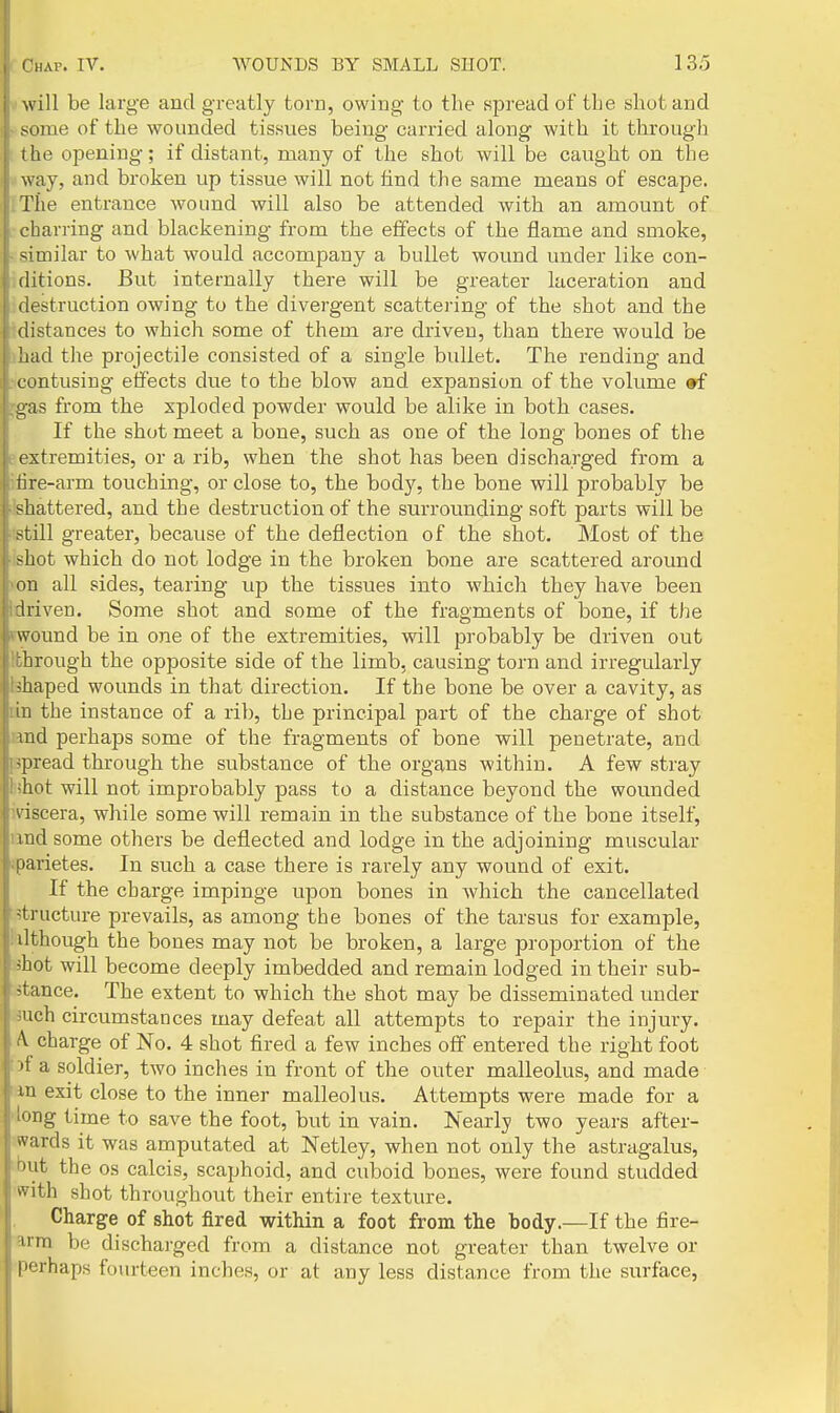 will be large and greatly torn, owing to the spread of tLe shot and some of the wounded tissues being carried along with it through I he opening; if distant, many of the shot will be caught on the way, and broken up tissue will not find the same means of escape. The entrance wound will also be attended with an amount of charring and blackening from the efifects of the flame and smoke, -imilar to what would accompany a bullet wound under like con- ditions. But internally there will be greater laceration and ilestruction owing to the divergent scattering of the shot and the distances to which some of them are driven, than there would be had the projectile consisted of a single bullet. The rending and contusing effects due to the blow and expansion of the volume »f gas from the sploded powder would be alike in both cases, i If the shot meet a bone, such as one of the long bones of the extremities, or a rib, when the shot has been discharged from a lire-arm touching, or close to, the body, the bone will probably be ■ shattered, and the destruction of the surrounding soft parts will be still greater, because of the deflection of the shot. Most of the shot which do not lodge in the broken bone are scattered around on all sides, tearing up the tissues into which they have been driven. Some shot and some of the fragments of bone, if the wound be in one of the extremities, will probably be driven out through the opposite side of the limb, causing torn and irregularly shaped wounds in that direction. If the bone be over a cavity, as in the instance of a rib, the principal part of the charge of shot md perhaps some of the fragments of bone will penetrate, and i ipread through the substance of the organs within. A few stray ' ;hot will not improbably pass to a distance beyond the wounded A'iscera, while some will remain in the substance of the bone itself, md some others be deflected and lodge in the adjoining muscular parietes. In such a case there is rarely any wound of exit. If the charge impinge upon bones in Avhich the cancellated structure prevails, as among the bones of the tarsus for example, ilthough the bones may not be broken, a large proportion of the 'hot will become deeply imbedded and remain lodged in their sub- I stance. The extent to which the shot may be disseminated under uch circumstances may defeat all attempts to repair the injury. V charge of No. 4 shot fired a few inches off entered the right foot '1 a soldier, two inches in front of the outer malleolus, and made in exit close to the inner malleolus. Attempts were made for a iong time to save the foot, but in vain. Nearly two years after- wards it was amputated at Netley, when not only the astragalus, but the OS calcis, scaphoid, and cuboid bones, were found studded ■with shot throughout their entire texture. Charge of shot fired within a foot from the body.—If the fire- 3.rm be discharged from a distance not greater than twelve or ■perhaps fourteen inches, or at any less distance from the surface,