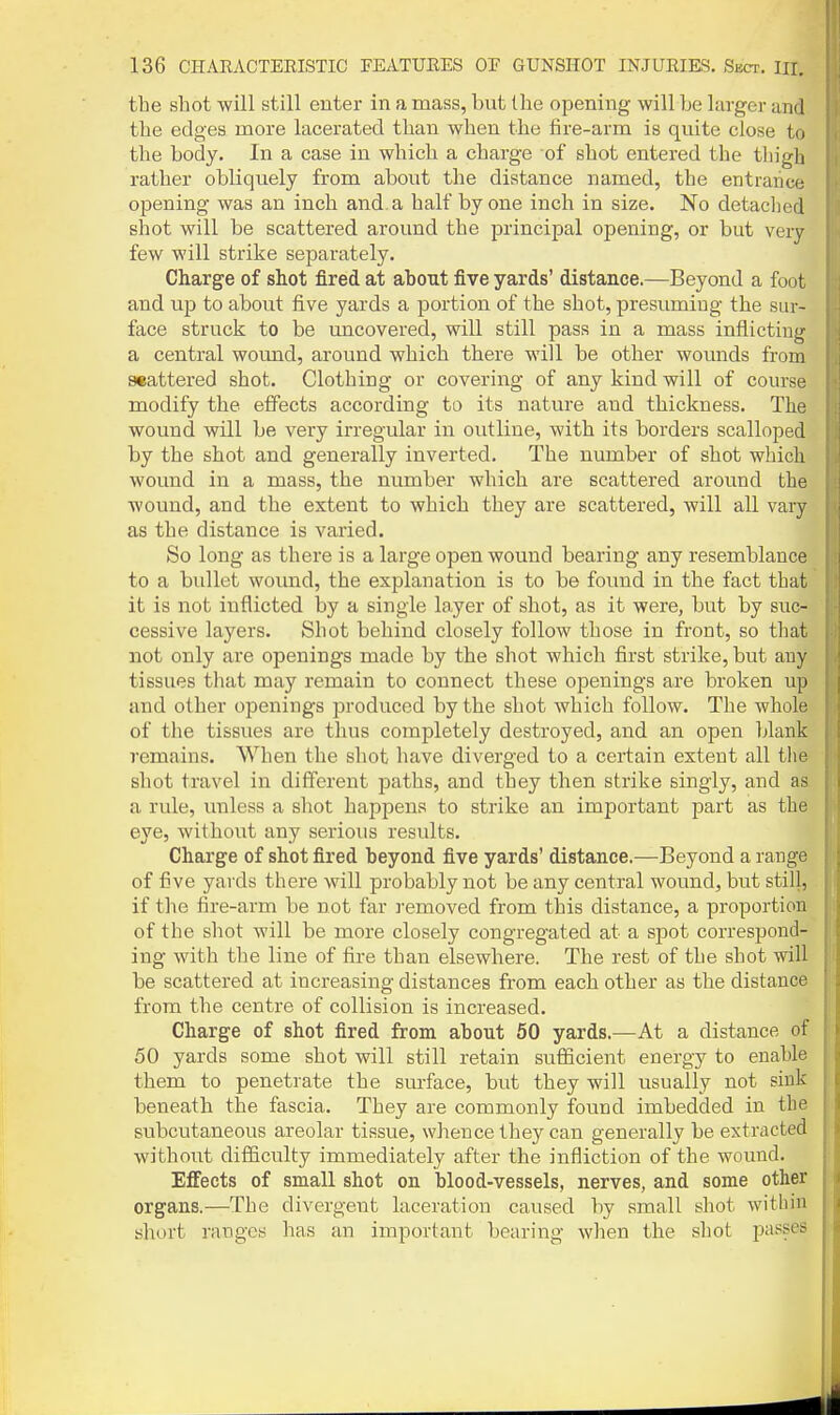 the shot will still enter in a mass, but the opening will be larger and the edges more lacerated than when the fire-arm is quite close to the body. In a case in which a charge of shot entered the tliigh rather obliquely from about the distance named, the entrance opening was an inch and. a half by one inch in size. No detached shot will be scattered around the principal opening, or but very few will strike sej^arately. Charge of shot fired at about five yards' distance.—Beyond a foot and up to about five yards a portion of the shot, presuming the sur- face struck to be uncovered, will still pass in a mass inflicting a central woimd, around which there will be other wounds from aeattered shot. Clothing or covering of any kind will of course modify the eifects according to its nature and thickness. The wound will be veiy irregular in outline, with its borders scalloped by the shot and generally inverted. The number of shot which wound in a mass, the number which are scattered around the Avound, and the extent to which they are scattered, will all vary as the distance is varied. So long as there is a large open wound bearing any resemblance to a bullet wound, the explanation is to be found in the fact that it is not inflicted by a single layer of shot, as it were, but by suc- cessive layers. Shot behind closely follow those in front, so that not only are openings made by the shot which first strike, but any tissues that may remain to connect these openings are broken up and other openings produced by the shot which follow. The whole of the tissues are thus completely destroyed, and an open blank remains. When the shot have diverged to a certain extent all the shot travel in different paths, and they then strike singly, and as a rule, unless a shot happens to strike an important part as the eye, without any serious results. Charge of shot fired beyond five yards' distance.—Beyond a range of five yards there will probably not be any central wound, but still, if the fire-arm be not far removed from this distance, a proportion of the shot will be more closely congregated at a spot correspond- ing with the line of fire than elsewhere. The rest of the shot will be scattered at increasing distances from each other as the distance from the centre of collision is increased. Charge of shot fired from about 50 yards.—At a distance of 50 yards some shot will still retain sufficient energy to enable them to penetrate the smface, but they will usually not sink beneath the fascia. They are commonly found imbedded in the subcutaneous areolar tissue, whence they can generally be extracted without difficulty immediately after the infliction of the wound. Effects of small shot on blood-vessels, nerves, and some other organs.—The divergent laceration caused by small shot within short ranges has an important bearing when the shot passes