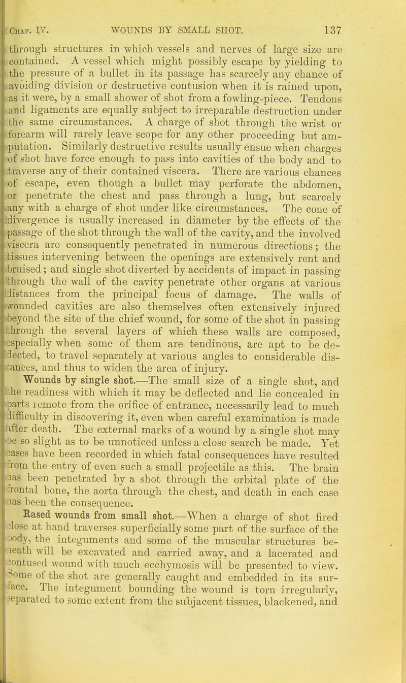 llirougli structures iu which vessels and nerves of hirge size are e oiitained. A vessel which might possibly escape by yielding to t he pressure of a bullet in its passage has scarcely any chance of a\ oiding division or destructive contusion when it is rained upon, as it were, by a small shower of shot from a fowling-piece. Tendons aud ligaments are equally subject to irreparable destruction under (he same circumstances. A charge of shot through tlie wrist or forearm will rarely leave scope for any other proceeding but am- putation. Similarly destructive results usually ensue when charges (if shot have force enough to pass into cavities of the body and to 1 l averse any of their contained viscera. There are various chances of escape, even though a bullet may perforate the abdomen, or penetrate the chest and pass through a lung, but scarcelv any with a charge of shot under like circumstances. The cone of divergence is usually increased in diameter by the effects of the passage of the shot through the wall of the cavity, and the involved \ iscera are consequently penetrated in numerous directions; the tissues intervening between the openings are extensively rent and Ijruised; and single shot diverted by accidents of impact in passing through the wall of the cavity penetrate other organs at various listances from the principal focus of damage. The walls of AGunded cavities are also themselves often extensively injured leyond the site of the chief wound, for some of the shot in passing lirough the several layers of which these walls are composed, j^pecially when some of them are tendinous, are apt to be de- lected, to travel separately at various angles to considerable dis- ances, and thus to widen the area of injury. Wounds by single shot.—The small size of a single shot, and he readiness with which it may be deflected and lie concealed in oarts lemote from the orifice of entrance, necessarily lead to much lifBculty in discovering it, even when careful examination is made liter death. The external marks of a wound by a single shot may le so slight as to be unnoticed unless a close search be made. Yet ■ases have been recorded in which fatal consequences have resulted Tom the entry of even such a small projectile as this. The brain las been penetrated by a shot through the orbital plate of the Tontal bone, the aorta through the chest, and death in each case las been the consequence. Rased wounds from small shot.—When a charge of shot fired ■1' )se at hand traverses superficially some part of the surface of the 'dy, the integuments and some of the muscular structures be- ■ ath will be excavated and carried away, and a lacerated and iitused wound with much ecchymosis will be presented to view, rae of the shot are generally caught and embedded in its sur- 'r'O. The integument bounding the wound is torn irregularly, ' parated to some extent from the subjacent tissues, blackened, and