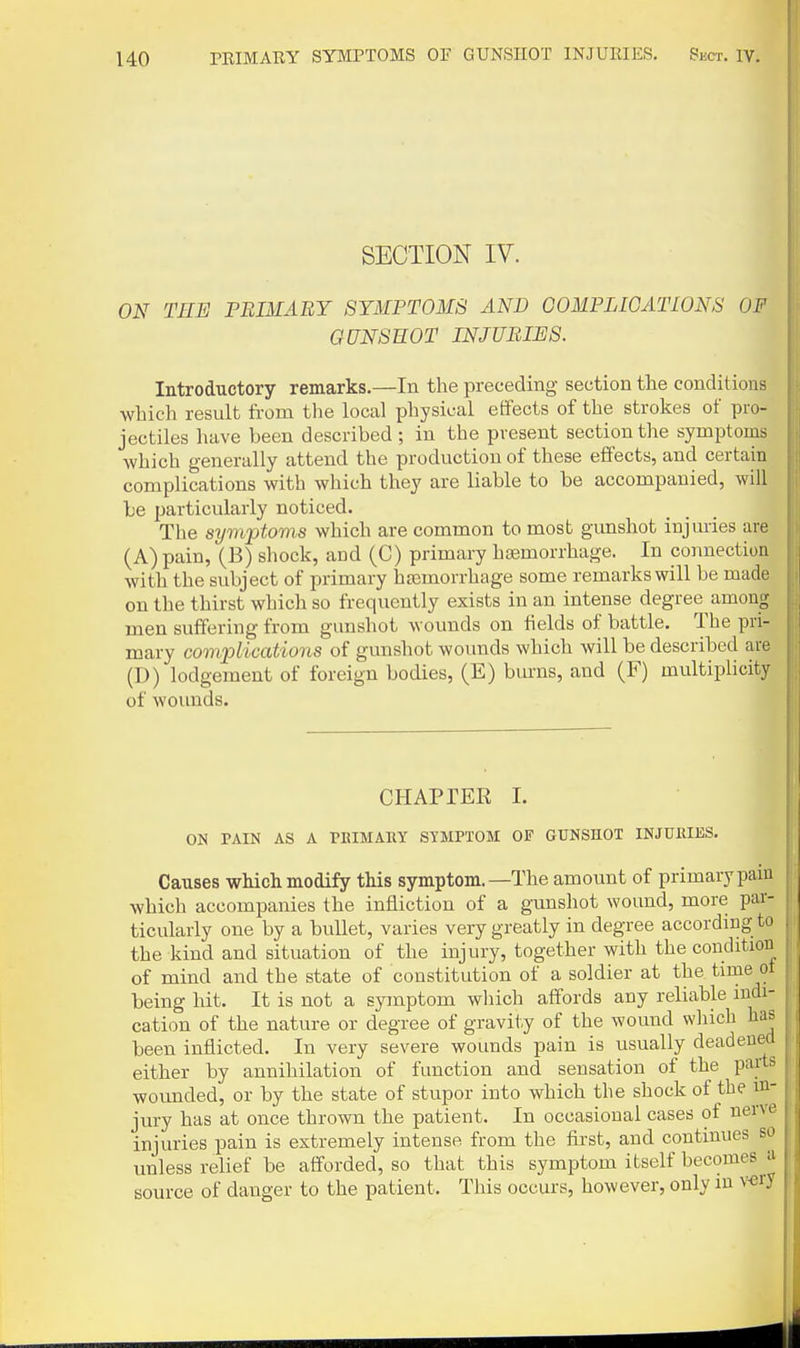 SECTION IV. ON THE PBIMABY SYMPTOMS AND OOMPLIGATIONS OF GUNSHOT INJURIES. Introductory remarks.—In the preceding section the conditions which result from tlie local physical effects of the strokes of pro- jectiles have been described; in the present section the symptoms which generally attend the production of these effects, and certain complications with which they are liable to be accompanied, will be 2Jarticularly noticed. The symptoms which are common to most gunshot injuries are (A) pain, (B) shock, and (C) primary hsemorrhage. In connection with the subject of primary hasmorrhage some remarks will be made on the thirst which so frequently exists in an intense degree among men suffering from gunshot wounds on fields of battle. The pri- mary complications of gunshot wounds which will be described are (D) lodgement of foreign bodies, (E) burns, and (F) multiplicity of wounds. CHAPTER 1. ON PAIN AS A PEIMAllY STMPTOM OF GUNSHOT INJUJtlliS. Causes which modify this symptom.—The amount of primarypaiu which accompanies the infliction of a gunshot wound, more par- ticularly one by a bullet, varies very greatly in degree according to the kind and situation of the injury, together with the condition of mind and the state of constitution of a soldier at the time ot being hit. It is not a symptom which affords any reliable indi- cation of the nature or degree of gravity of the wound which has been inflicted. In very severe wounds pain is usually deadened either by annihilation of function and sensation of the parts wovmded, or by the state of stupor into which the shock of the in- jury has at once thrown the patient. In occasional cases of nerve injuries pain is extremely intense from the first, and continues so unless relief be afforded, so that this symptom itself becomes a source of danger to the patient. This occurs, however, only in v«ry