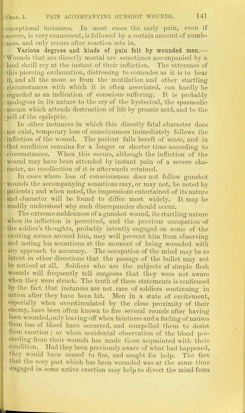 exceptional instances. In most cases the early pain, even if severe, is very evanescent, is followed by a certain amount of numb- ness, and only recurs after reaction sets in. Various degrees and kinds of pain felt by wounded men.— Wounds that are directly mortal are sometimes accompanied by a load shrill cry at the instant of their infliction. The utterance of this piercing exclamation, distressing to comrades as it is to hear it, and all the more so from the mutilation and other startling eircumstances with which it is often associated, can hardly be 1 egarded as an indication of conscious siitfering. It is probably analogous in its nature to the cry of the hysterical, the spasmodic scream which attends destruction of life by prussic acid, and to the veil of the epileptic. In other instances in which this directly fatal character does not exist, temporary loss of consciousness immediately follows the infliction of the wound. The patient falls bereft of sense, and in that condition remains for a longer or shorter time according to I ircumstances. When this occurs, although the infliction of the wound may have been attended by instant pain of a severe cha- racter, no recollection of it is afterwards retained. In cases where loss of consciousness does not follow gunshot wounds the accompanying sensations may, or may not, be noted by patients; and when noted, the impressions entertained of its nature and character will be foimd to differ most widely. It may be readily imderstood why such discrepancies should occur. The extreme suddenness of a gunshot wound, its startling nature when its infliction is perceived, and the previous occupation of the soldier's thoughts, probably intently engaged on some of the exciting scenes around him, may well prevent him from observing and noting his sensations at the moment of being wounded with niiy approach to accuracy. The occupation of the mind may be so intent in other directions that the passage of the bullet may not 1)6 noticed at all. Soldiers who are the subjects of simple flesh wounds will frequently tell surgeons that they were not aware when they were struck. The truth of these statements is confirmed by the fact that instances are not rare of soldiers continuing in action after they have been hit. Men in a state of excitement, especially when overstimulated by the close proximity of their enemy, have been often known to fire several roimds after having l ieen wounded, only leaving off when faintness and a feeling of nausea from loss of blood have occurred, and compelled them to desist from exertion ; or when accidental observation of the blood pro- ceeding from their wounds has made them acquainted with their condition. Had they been previously aware of what had happened, they would have ceased to fire, and souglit for help. The fact tliat the very part which has been wounded was at the same time engaged in some active exertion may help to divert the mind from