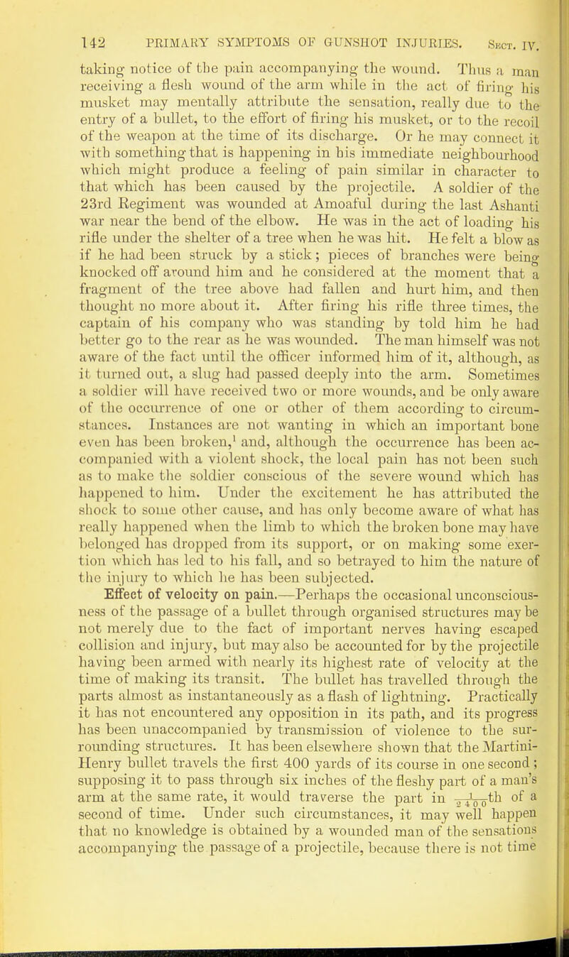 taking notice of the pain accompanying the wound. Thus a man receiving a flesh wound of the arm while in the act of firing his musket may mentally attribute the sensation, really due to the entry of a bullet, to tbe effort of firing his musket, or to the recoil of the weapon at the time of its discharge. Or he may connect it with something that is happening in his immediate neighbourhood which might produce a feeling of pain similar in character to that which has been caused by the projectile. A soldier of the 23rd Regiment was wounded at Amoaful during the last Ashanti war near the bend of the elbow. He was in the act of loading his rifle under the shelter of a tree when he was hit. He felt a blow as if he had been struck by a stick; pieces of branches were being knocked off around him and he considered at the moment that a fragment of the tree above had fallen and hurt him, and then thought no more about it. After firing his rifle three times, the captain of his company who was standing by told him he had better go to the rear as he was wounded. The man himself was not aware of the fact until the officer informed him of it, althouo-h. as it turned out, a slug had passed deeply into the arm. Sometimes a soldier will have I'eceived two or more wounds, and be only aware of the occmTence of one or other of them according to circum- stances. Instances are not wanting in which an important bone even has been broken,' and, although the occurrence has been ac- companied with a violent shock, the local pain has not been such as to make tlie soldier conscious of the severe wound which has happened to him. Under the excitement he has attributed the shock to some other cause, and has only become aware of what has really happened when the limb to which the broken bone may have Ijelonged has dropped from its support, or on making some exer- tion which has led to his fall, and so betrayed to him the nature of the injury to which lie has been subjected. Effect of velocity on pain.—Perhaps the occasional unconscious- ness of the passage of a bullet through organised structures may be not merely due to the fact of important nerves having escaped collision and injury, but may also be accounted for by the projectile having been armed with nearly its highest rate of velocity at the time of making its transit. The bullet has travelled through the parts almost as instantaneously as a flash of lightning. Practically it has not encountered any opposition in its path, and its progress has been unaccompanied by transmission of violence to the sur- rounding structures. It has been elsewhere shown that the Martini- Henry bullet travels the first 400 yards of its course in one second ; supposing it to pass through six inches of the fleshy part of a man's arm at the same rate, it would traverse the part in „ ^^^th of a second of time. Under such circumstances, it may well happen that no knowledge is obtained by a wounded man of the sensations accompanying the passage of a projectile, because there is not time