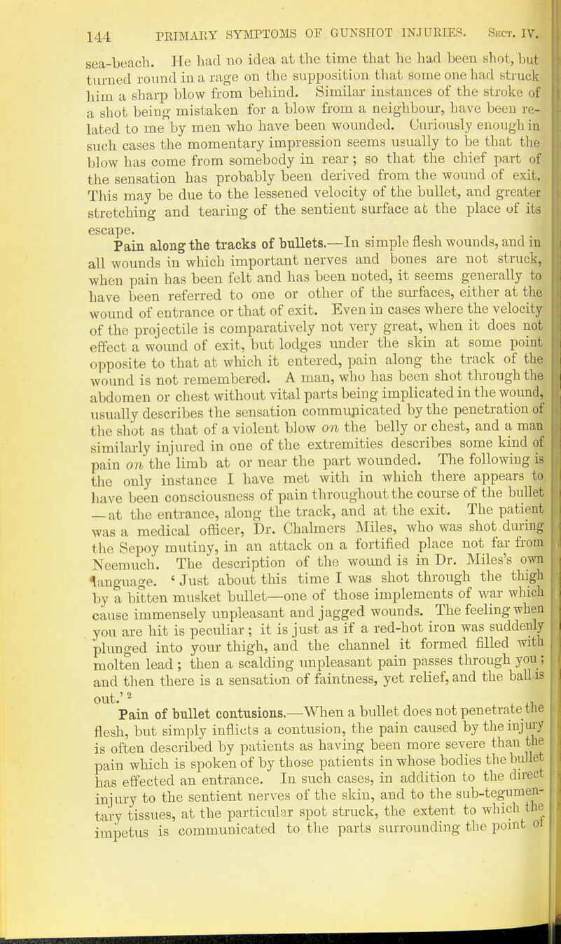 sea-beach. He had no idea at the time that he had been sliot, but turned round in a rage on the supposition that some one had struck him a sharp blow from behind. Similar instances of the stroke of a shot being- mistaken for a blow from a neighbour, have been re- lated to me by men who have been wonnded. Curiously enough in such cases the momentary impression seems usually to be that tlie blow has come from somebody in rear; so that the chief part of the sensation has probably been derived from the wound of exit. This may be due to the lessened velocity of the bullet, and greater stretching and tearing of the sentient surface at the place of its escape. Pain along the tracks of bullets—In simple flesh wounds, and in all wounds in which important nerves and bones are not struck, when pain has been felt and has been noted, it seems generally to have been referred to one or other of the surfaces, either at the wound of entrance or that of exit. Even in cases where the velocity of the projectile is comparatively not very great, when it does not effect a wound of exit, but lodges under the skin at some point opposite to that at which it entered, pain along the track of the wound is not remembered. A man, who has been shot through the abdomen or chest without vital parts being implicated in the wound, usually describes the sensation communicated by the penetration of the shot as that of a violent blow on the belly or chest, and a man similarly injm-ed in one of the extremities describes some kind of pain on the limb at or near the part wounded. The following is the only instance I have met with in which there appears to have been consciousness of pain throughout the course of the bullet — at the entrance, along the track, and at the exit. The patient was a medical officer. Dr. Chalmers Miles, who was shot, during the Sepoy mutiny, in an attack on a fortified place not far from Neemuch. The description of the wound is in Dr. Miles's omi language. ' Just about this time I was shot through the thigh by a bitten musket bullet—one of those implements of war which cause immensely unpleasant and jagged wounds. The feeling when you are hit is peculiar; it is just as if a red-hot iron was suddenly plunged into your thigh, and the channel it formed filled with molten lead ; then a scalding unpleasant pain passes through you; and then there is a sensation of faintness, yet relief, and the ball is out.'2 Pain of bullet contusions.—When a bullet does not penetrate tlie flesh, but simply inflicts a contusion, the pain caused by the injury is often described by patients as having been more severe than the pain which is spoken of by those patients in whose bodies the bullet has effected an entrance. In such cases, in addition to the du-ect injury to the sentient nerves of the skin, and to the sub-tegumen- tary tissues, at the particular spot struck, the extent to which the impetus is communicated to the parts surrounding the ponit ot