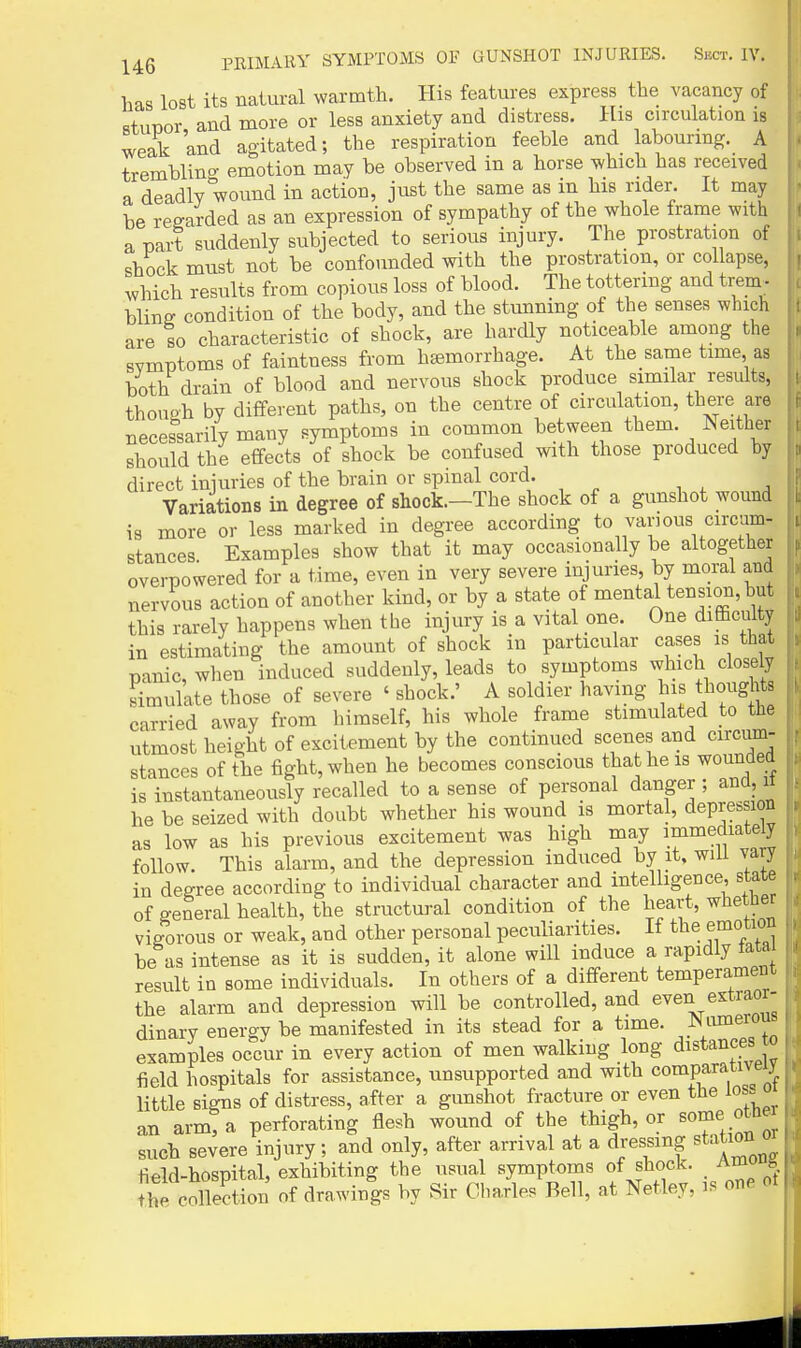 has lost its natural warmth. His features express the vacancy of stunor and more or less anxiety and distress. His circulation is weak and agitated; the respiration feeble and labouring. A tremblino- emotion may be observed in a horse which has received a deadly wound in action, just the same as in his rider. It may be regarded as an expression of sympathy of the whole frame with a part suddenly subjected to serious injury. The prostration of shock must not be confounded with the prostration, or collapse, which results from copious loss of blood. The tottering and trem_. blinff condition of the body, and the stunning of the senses which are so characteristic of shock, are hardly noticeable among the svmptoms of faintness from hEsmorrhage. At the same time as both drain of blood and nervous shock produce similar results, thouah by different paths, on the centre of circulation, there are necessarily many symptoms in common between them. Neither should the effects of shock be confused with those produced by direct iniuries of the brain or spinal cord. Variations in degree of shock.—The shock of a gunshot wound is more or less marked in degree according to vanous circom- stances. Examples show that it may occasionally be altogether overpowered for a time, even in very severe injuries, by moral and nervous action of another kind, or by a state of mental tension, but this rarely happens when tlie injury is a vital one. One difficulty in estimating the amount of shock in particular cases is that panic, wlien induced suddenly, leads to symptoms which closely simulate those of severe ' shock.' A soldier having his thoughts carried away from himself, his whole frame stimulated to the utmost height of excitement by the continued scenes and circum- stances of the fight, when he becomes conscious that he is wounded is instantaneously recalled to a sense of personal danger ; and, it he be seized with doubt whether his wound is mortal, depression as low as his previous excitement was high may ^.f mediate y follow. This alarm, and the depression induced by it, will vary in degree according to individual character and intelligence, state of general health, the structural condition of the heart, whether vigorous or weak, and other personal peculiarities. If the emotion be as intense as it is sudden, it alone will induce a rapidly tatai result in some individuals. In others of a different temperament the alarm and depression will be controlled, and even extraor- dinary energy be manifested in its stead for a time, ^lunerous examples occur in every action of men walking long distances o field hospitals for assistance, unsupported and with comparatn eij^ little signs of distress, after a gunshot fracture or even the los. o an arm! a perforating flesh wound of the thigh, or some othe such severe injury; and only, after arrival at a dressing station o field-hospital, exhibiting the usual symptoms of shock. Amou^ the collection of drawings by Sir Cbaxles Bell, at Netley, is on. ot