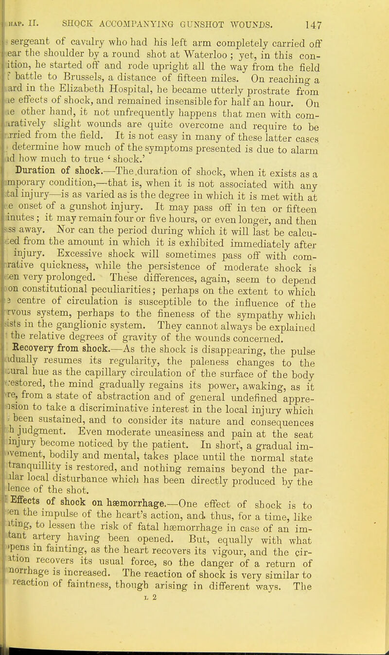 sergeant of cavalry who had his left arm completely carried off ear the shoulder by a round shot at Waterloo ; yet, in this con- it ion, he started off and rode upright all the way from the field ' battle to Brussels, a distance of fifteen miles. On reaching a ud in the Elizabeth Hospital, he became utterly prostrate from ' effects of shock, and remained insensible for half an hour. On other hand, it not unfrequently happens that men with com- uatively slight woimds are quite overcome and require to be rried from the field. It is not easy in many of these latter cases determine how much of the symptoms presented is due to alarm ul how much to true ' shock.' Duration of shock.—The .duration of shock, when it exists as a mporary condition,—that is, when it is not associated with any Lai injury—is as varied as is the degree in which it is met with at e onset of a gunshot injury. It may pass off in ten or fifteen inutes; it may remain four or five hours, or even longer, and then ss away. Nor can the period during which it will last be calcu- ed from the amoimt in which it is exhibited immediately after injury. Excessive shock will sometimes pass off with com- rative quickness, while the persistence of moderate shock is en very prolonged. These differences, again, seem to depend on constitutional peculiarities; perhaps on the extent to which 3 centre of circulation is susceptible to the influence of the rvous system, perhaps to the fineness of the sympathy which ists in the ganglionic system. They cannot always be explained the relative degrees of gravity of the wounds concerned. Recovery from shock.—As the shock is disappearing, the pulse idually resumes its regularity, the paleness changes to the -ural hue as the capillary circulation of the surface of the body ■estored, the mind gradually regains its power, awaking, as it te, from a state of abstraction and of general undefined appre- :ision to take a discriminative interest in the local injury which been sustained, and to consider its nature and consequences h judgment. Even moderate uneasiness and pain at the seat injury become noticed by the patient. In short, a gradual im- vement, bodily and mental, takes place until the normal state tranquillity is restored, and nothing remains beyond the par- uar local disturbance whicJi has been directly produced bv the I'-nce of the shot. ^ Effects of shock on haemorrhage.—One effect of shock is to en the impulse of the heart's action, and. thus, for a time, like itmg, to lessen the risk of fatal haemorrhage in case of an im- tant artery having been opened. But, equally with what 'pens m fainting, as the heart recovers its vigour, and the cir- ition recovers its usual force, so the danger of a return of norrhage is increased. The reaction of shock is very similar to leaction of faintness, though arising in different ways. The L 2