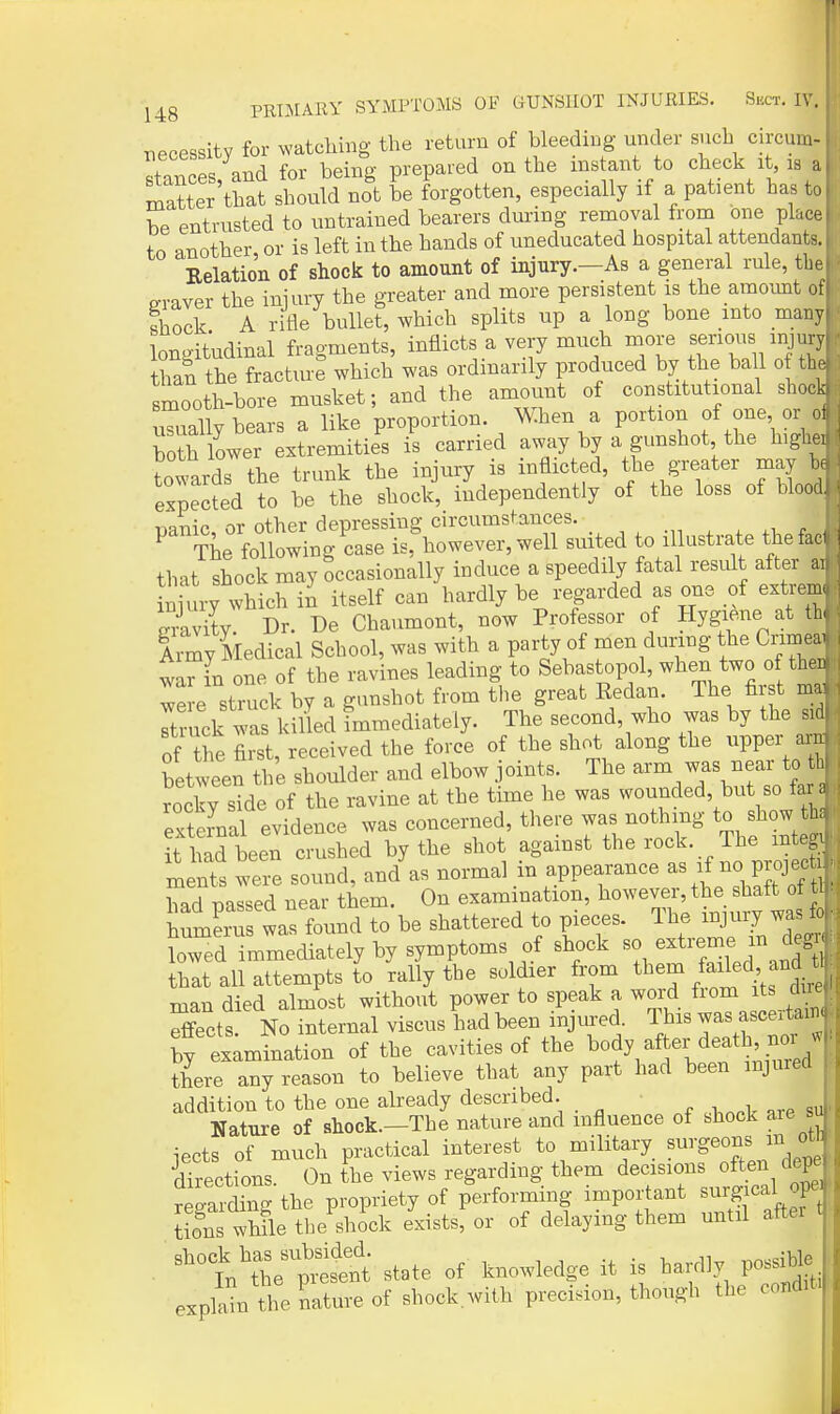 necessity for watching the return of bleeding under such circum- stances, and for being prepared on the instant to check it is a matter that should not be forgotten, especially if a patient has to be entrusted to untrained bearers during removal froin one place to another or is left in the hands of uneducated hospital attendants. Relation of shock to amount of injury.—As a general rule, the P-raver the injury the greater and more persistent is the amount of shock A rifle bullet, which splits up a long bone into many longitudinal fragments, inflicts a very much more venous injury thai the fracture which was ordinarily produced by the ball o the smooth-bore musket; and the amount of constitutional shock uTually bears a like proportion. When a portion of one or ol both lower extremities is carried away by a gunshot the highei towards the trunk the injury is inflicted, the greater may he expected to be the shock, independently of the loss of blood. r^Jr^^n oT other deprBSsiug circumstances. ^ tL follo^^ is, l.owever,well suited to illustrate thefad that shock may occasionally induce a speedily fatal result after a, Wry which in itself can hardly be regarded as one of extrem. De Chaumont, now Professor of Hygiene at th, i\my Medical School, was with a party of men dunng the Crimea, wa^in one of the ravines leading to Sebastopol, when two o the. wSe struck by a gunshot from tlie great Eedan. The first ma Ttmck wa kilLl immediately. The second, who was by the sid of the first, received the force of the shot along the upper am between the shoulder and elbow joints. The arm was near to tb rocky sMe of the ravine at the time he was wounded, but so far a StU evidence was concerned there wa-othing to show t . it had been crushed by the shot against the r««J^- J^;/^^^^^^ ments were sound, and as normal m appearance ^\'l^<^^roief^ had nassed near them. On examination, however, the shaft ot tl il^ris found to be shattered to pieces. The injury was lowed immediately by symptoms of shock so extreme m deg that all attempts to rally the soldier from them /a^led, and U man died almost without power to speak a word from its due Effects No internal viscus had been injured. This was ascertain, by examination of the cavities of the ^ody after death noi w there any reason to believe that any part had been injured addition to the one already described. Nature of shock.-The nature and influence of shock aie iects of much practical interest to military surgeons m ot' directions. On the views regarding them decisions often depe regarding the propriety of performing important surgical op«, S whfle the shJck exists, or of delaying them until after ■ shock has s.b^de^^^ .,1 explain 'he nature of shock.with precision, though the condit
