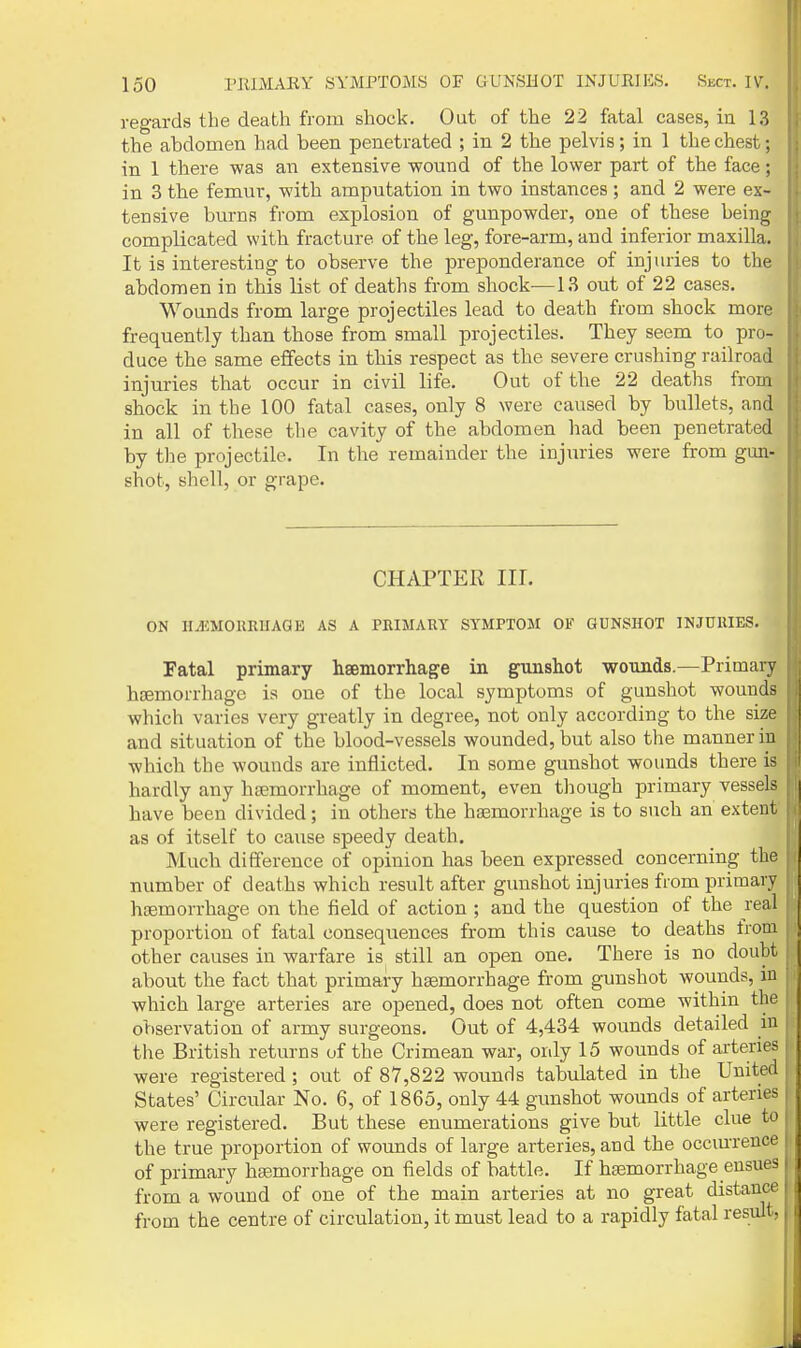 regards the death from shock. Out of the 22 fatal cases, in 13 the abdomen had been penetrated ; in 2 the pelvis; in 1 the chest; in 1 there was an extensive -wound of the lower part of the face; in 3 the femur, with amputation in two instances; and 2 were ex- tensive burns from explosion of gunpowder, one of these being complicated with fracture of the leg, fore-arm, and inferior maxilla. It is interesting to observe the preponderance of injuries to the abdomen in this list of deaths from shock—13 out of 22 cases. Wounds from large projectiles lead to death from shock more frequently than those from small projectiles. They seem to pro- duce the same effects in this respect as the severe crushing railroad injuries that occur in civil life. Out of the 22 deaths from shock in the 100 fatal cases, only 8 were caused by bullets, and in all of these the cavity of the abdomen liad been penetrated by the projectile. In the remainder the injuries were from gun- shot, shell, or grape. CHAPTER III. ON ILIiMOKUlIAaE AS A PEIMAUT SYMPTOM OF GUNSHOT INJURIES. Fatal primary hsemorrhage in gunshot wounds.—Primary haemorrhage is one of the local symptoms of gunshot wounds which varies very greatly in degree, not only according to the size and situation of the blood-vessels wounded, but also the manner in which the wounds are inflicted. In some gunshot wounds there is hardly any haemorrhage of moment, even tliough primary vessels have been divided; in others the haemorrhage is to such an extent as of itself to cause speedy death. Much difference of opinion has been expressed concerning the number of deaths which result after gunshot injuries from primary haemorrhage on the field of action ; and the question of the real proportion of fatal consequences from this cause to deaths from other causes in warfare is still an open one. There is no doubt about the fact that primary haemorrhage from gunshot wounds, in which large arteries are opened, does not often come within the ofiservation of army surgeons. Out of 4,434 wounds detailed in the British returns of the Crimean war, only 15 wounds of arteries were registered; out of 87,822 wounds tabulated in the United States' Circular No. 6, of 1865, only 44 gunshot wounds of arteries were registered. But these enumerations give but little clue to the true proportion of wounds of large arteries, and the occiurence of primary haemorrhage on fields of battle. If haemorrhage ensues from a wound of one of the main arteries at no great distance from the centre of circulation, it must lead to a rapidly fatal result,