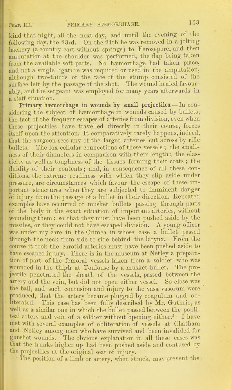 kind that night, all the next day, and until the evening of the following day, the 23rd. On the 24th he was removed in a jolting hackery (a country cart without springs) to Feroz.epore, and then amputation at the shoulder was performed, the flap being taken from the available soft parts. No htemorrhage had taken place, and not a single ligature was required or used in the amputation, although two-thirds of the face of the stump consisted of the surface left by the passage of the shot. The wound healed favour- ably, and the sergeant was employed for many years afterwards in a staff situation. Primary hsemorrhage in wounds by small projectiles.—In con- sidering the subject of hsemorrhage in wounds caused by bullets, the fact of the frequent escapes of arteries from division, even when these projectiles have travelled directly in their course, forces itself upon the attention. It comparatively rarely happens, indeed, that the surgeon sees any of the larger arteries cut across by rifle bullets. The lax cellular connections of these vessels ; the small- ness of their diameters in comparison with their length ; the elas- ticity as well as toughness of the tissues forming their coats ; the fluidity of their contents; and, in consequence of all these con- ditions, the extreme readiness with which they slip aside xmder pressure, are circumstances which favour the escape of these im- portant structures when they are subjected to imminent danger of injury from the passage of a bullet in their direction. Repeated examples have occurred of musket bullets passing through parts of the body in the exact situation of important arteries, without wounding them ; so that they must have been pushed aside by the missiles, or they could not have escaped division. A young oflacer was under my care in the Crimea in whose case a bullet passed through the neck from side to side behind the larynx. From the com-se it took the carotid arteries must have been pushed aside to have escaped injury. There is in the museum at Netley a prepara- tion of part of the femoral vessels taken from a soldier who was wounded in the thigh at Toulouse by a musket bullet. The pro- jectile penetrated the sheath of the vessels, passed between the artery and the vein, but did not open either vessel. So close was ^ the ball, and such contusion and injury to the vasa vasorum were ' produced, that the artery became plugged by coagulum and ob- literated. This case has been fully described by Mr. Guthrie, as well as a similar one in which the bullet passed between the popli- teal artery and vein of a soldier without opening either.^ I have met with several examples of obliteration of vessels at Chatham and Netley among men who have survived and been invalided for gunshot wounds. The obvious explanation in all these cases was that the trunks higher up had been pushed aside and contused by the projectiles at the original seat of injury. The position of a limb or artery, when struck, may prevent the