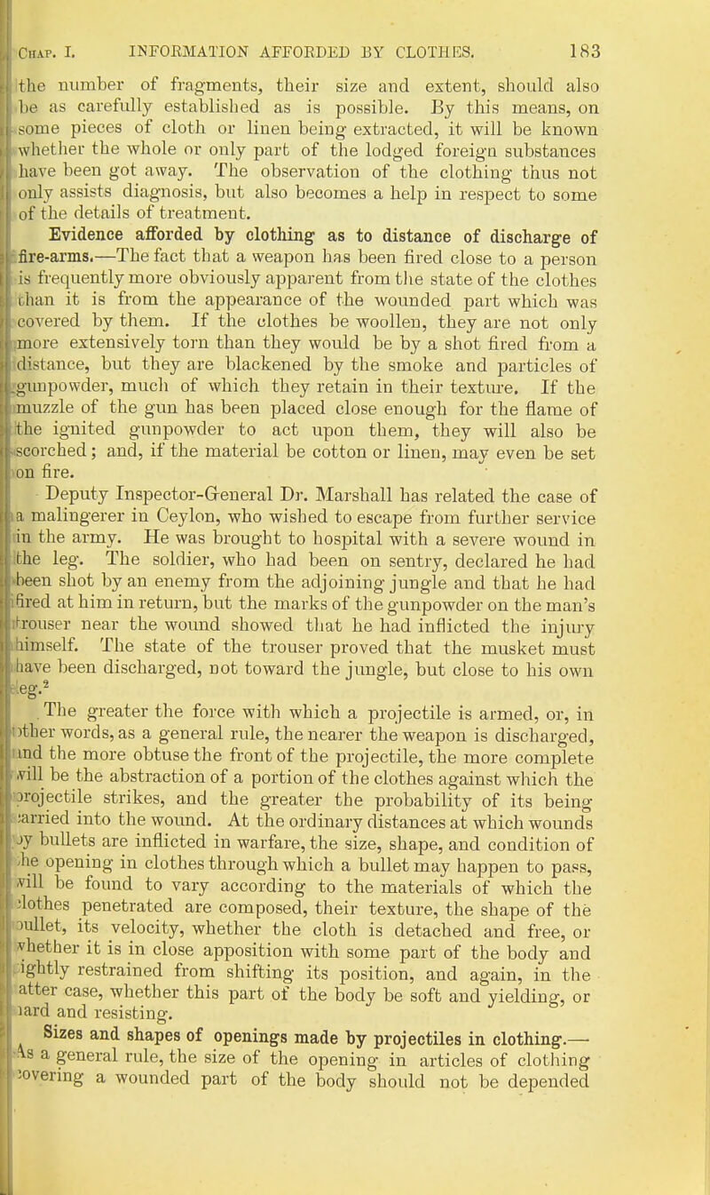 the number of fragments, their size and extent, should also he as carefully established as is possible. By this means, on -oine pieces of cloth or linen being extracted, it will be known whether the whole or only part of the lodged foreign substances have been got away. The observation of the clothing thus not I iiily assists diagnosis, but also becomes a help in respect to some of the details of treatment. Evidence afforded by clothing as to distance of discharge of fire-arms.—The fact that a weapon has been fired close to a person is frequently more obviously apparent from tlie state of the clothes i han it is from the appearance of the wounded part which was covered by them. If the clothes be woollen, they are not only more extensively torn than they would be by a shot fired from a distance, but they are blackened by the smoke and particles of i^unpowder, mucli of which they retain in their texture. If the muzzle of the gun has been placed close enough for the flame of the ignited gunpowder to act upon them, they will also be scorched ; and, if the material be cotton or linen, may even be set ou fire. Deputy Inspector-Greneral Dr. Marshall has related the case of [1 malingerer in Ceylon, who wished to escape from further service in the army. He was brought to hospital with a severe wound in rhe leg. The soldier, who had been on sentry, declared he had been shot by an enemy from the adjoining jungle and that he had fired at him in return, but the marks of the gunpowder on the man's rouser near the wound showed that he had inflicted the injury limself. The state of the trouser proved that the musket must !:ave been discharged, not toward the jungle, but close to his own eg.2 . The greater the force with which a projectile is armed, or, in >ther words, as a general rule, the nearer the weapon is discharged, md the more obtuse the front of the projectile, the more complete vill be the abstraction of a portion of the clothes against which the jrojectile strikes, and the greater the probability of its being ;arried into the wound. At the ordinary distances at which wounds jy bullets are inflicted in warfare, the size, shape, and condition of lie opening in clothes through which a bullet may happen to pass, A-ill be found to vary according to the materials of which the •lothes penetrated are composed, their texture, the shape of the luUet, its velocity, whether the cloth is detached and free, or vhether it is in close apposition with some part of the body and ightly restrained from shifting its position, and again, in the ;itter case, whether this part of the body be soft and yielding, or lard and resisting. Sizes and shapes of openings made by projectiles in clothing.— AS a general rule, the size of the opening in articles of clothing :overmg a wounded part of the body should not be depended