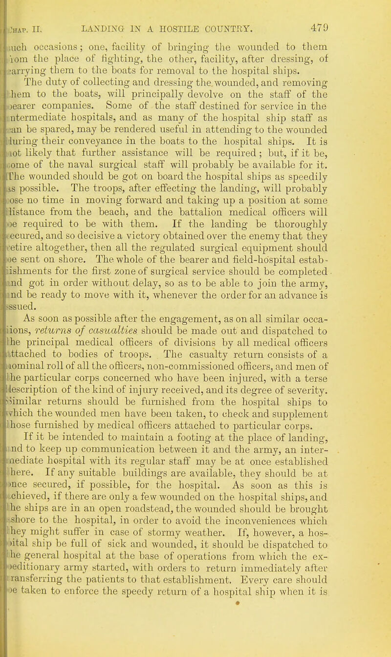 iich occasions; one, facility of bringing the wounded to them [om the place of Hghting, the other, facility, after dressing, of irrying them to the boats for removal to the hospital ships. The duty of collecting and dressing the wounded, and removing liem to the boats, will principally devolve on the staff of the learer companies. Some of the staff destined for service in the iitermediate hospitals, and as many of the hospital ship staff as an be spared, may be rendered useful in attending to the wounded iuring their conveyance in the boats to the hospital ships. It is ot likely that fiu-ther assistance will be required; but, if it be, i»me of the naval surgical staff will probably be available for it. L'he wounded should be got on board the hospital ships as speedily .s possible. The troops, after effecting the landing, will probably ' ise no time in moving forward and taking up a position at some listance from the beach, and the battalion medical officers will required to be with them. If the landing be thoroughly ccured, and so decisive a victory obtained over the enemy that they etire altogether, then all the regulated surgical equipment shoidd le sent on shore. The whole of the bearer and field-hospital estab- ishments for the first zone of surgical service should be completed- ud got in order without delay, so as to be able to join the army, nd be ready to move with it, whenever the order for an advance is -sued. As soon as possible after the engagement, as on all similar occa- ions, returns of casualties should be made out and dispatched to he principal medical officers of divisions by all medical officers ttached to bodies of troops. The casualty return consists of a lominal roll of all the officers, non-commissioned officers, and men of lie particular corps concerned who have been injured, with a terse lescription of the kind of injury received, and its degree of severity, 'imilar returns should be furnished from the hospital ships to Aiich the wounded men have been taken, to check and supplement hose furnished by medical officers attached to particidar corps. If it be intended to maintain a footing at the place of landing, nd to keep up communication between it and the army, an inter- iiediate hospital with its regular staff may be at once established liere. If any suitable buildings are available, they should be at 'uce secured, if possible, for the hospital. As soon as this is chieved, if there are only a few wounded on the hospital ships, and he ships are in an open roadstead, the wounded should be brought shore to the hospital, in order to avoid the inconveniences which hey might suff'er in case of stormy weather. If, however, a hos- pital ship be full of sick and wounded, it should be dispatched to he general hospital at the base of operations from which the ex- 'ditionary army started, with orders to return immediately after ^ansferring the patients to tliat establishment. Every care should ■i; taken to enforce the speedy return of a hospital ship when it is