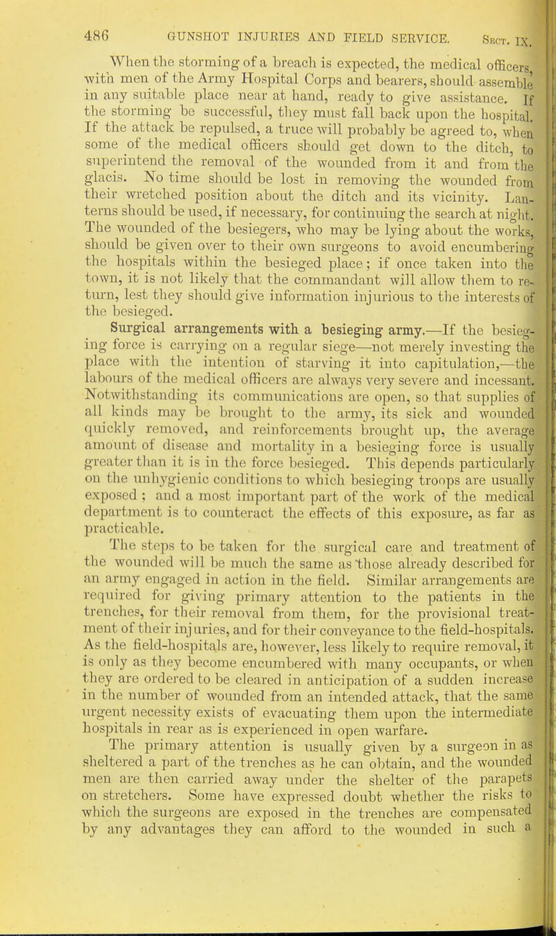 When the storming of a breacli is expected, the medical officers with men of the Army Hospital Corps and bearers, should assemble in any suitable place near at hand, ready to give assistance. If tlie storming be successful, they must fail back upon the hospital. If the attack be repulsed, a truce will probably be agreed to, when some of the medical officers should get down to the ditch, to superintend the removal of the wounded from it and from the glacis. No time should be lost in removing the wounded from their wretched position about the ditch and its vicinity. Lan- terns should be used, if necessary, for continuing the search at niglit. The wounded of the besiegers, who may be lying about the works, should be given over to their own surgeons to avoid encumbering the hospitals within the besieged place; if once taken into the town, it is not likely that the commandant wiU allow them to re~ turn, lest they should give information injurious to the interests of tlie besieged. Surgical arrangements with a besieging army.—If the besieg- ing force is carrying on a regular siege—not merely investing the place with the intention of starving it into capitulation,—the labours of the medical officers are always very severe and incessant. Notwithstanding its communications are open, so that supplies of all kinds may be brought to the army, its sick and wounded quickly removed, and reinforcements brought up, the average amoimt of disease and mortality in a besieging force is usually greater than it is in the force besieged. This depends particularly on the unhygienic conditions to which besieging troops are usually exposed : and a most important part of the work of the medical department is to counteract the effects of this exposure, as far as IDracticable. The steps to be taken for the surgical care and treatment of the wounded will be much the same as those already described for an army engaged in action in the field. Similar arrangements are required for giving primary attention to the patients in the trenches, for their removal from them, for the provisional treat- ment of their injuries, and for their conveyance to the field-hospitals. As the field-hospitals are, however, less likely to require removal, it is only as they become encumbered with many occupants, or when they are ordered to be cleared in anticipation of a sudden increase in the number of wounded from an intended attack, that the same lu-gent necessity exists of evacuating them upon the intermediate hospitals in rear as is experienced in open warfare. The primary attention is usually given by a surgeon in as sheltered a part of the trenches as he can obtain, and the wounded men are then carried away under the shelter of the parapets on stretchers. Some have expressed doubt whether the risks to which the surgeons are exposed in the trenches are compensated by any advantages they can aflford to the wounded in such a