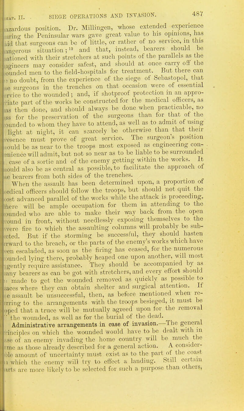 1 zardous position. Dr. Millingen, whose exteDded experience .ring- the Peninsular wars gave great value to his opinions, has lid that surgeons can he of little, or rather of no service, m this nio-erous situation;and that, instead, bearers should be itfoned with their stretchers at such points of the parallels as the lo-ineers may consider safest, and should at once carry off the ouuded men to the field-hospitals for treatment. But there can no doubt, from the experience of the siege of Sebastopol, tliat e surgeons in the trenches on that occasion were of essential rvice to the wounded; and, if shotproof protection in an appro- uite part of the works be constructed for the medical officers, as as theu done, and should always be done when practicable, no for the preservation of the surgeons than for that of the xmded to whom they have to attend, as well as to admit of using lio-ht at niolit, it can scarcely be otherwise than that their vsence must prove of great service. The surgeon's position ould be as near to the troops most exposed as engineering con- ■uience will admit, but not so near as to be liable to be surrounded case of a sortie and of the enemy getting within the works. It ould also be as central as possible, to facilitate the approach of I' bearers from both sides of the trenches. When the assault has been determined upon, a proportion of edical officers should follow the troops, but should not quit the ost advanced parallel of the works while the attack is proceeding, iiere will be ample occupation for them in attending to the .unded who are able to make their way back from the open ound in front, without needlessly exposing themselves to the \ ere fire to which the assaulting columns will probably be sub- cted. But if the storming be successful, they should hasten rward to the breach, or the parts of the enemy's works which have ■en escaladed, as soon as the firing has ceased, for the numerous araded lying there, probably heaped one upon another, will most oently require assistance. They should be accompanied by as any bearers as can be got with stretchers, and every effort should made to get the wounded removed as quickly as possible to aces where they can obtain shelter and surgical attention. If e assault be unsuccessful, then, as before nientioned when re- ning to the arrangements with the troops besieged, it must be ^ped that a truce will be mutually agreed upon for the removal the wounded, as well as for the burial of the dead. Administrative arrangements in case of invasion.—The general ciples on which the wounded would have to be dealt with m . of an enemy invading the home country will be much the e as those already described for a general action. A consider- .0 amount of uncertainty must exist as to the part of the coast which the enemy will try to effect a landing. Still certain ■ts are more likely to be selected for such a purpose than others,