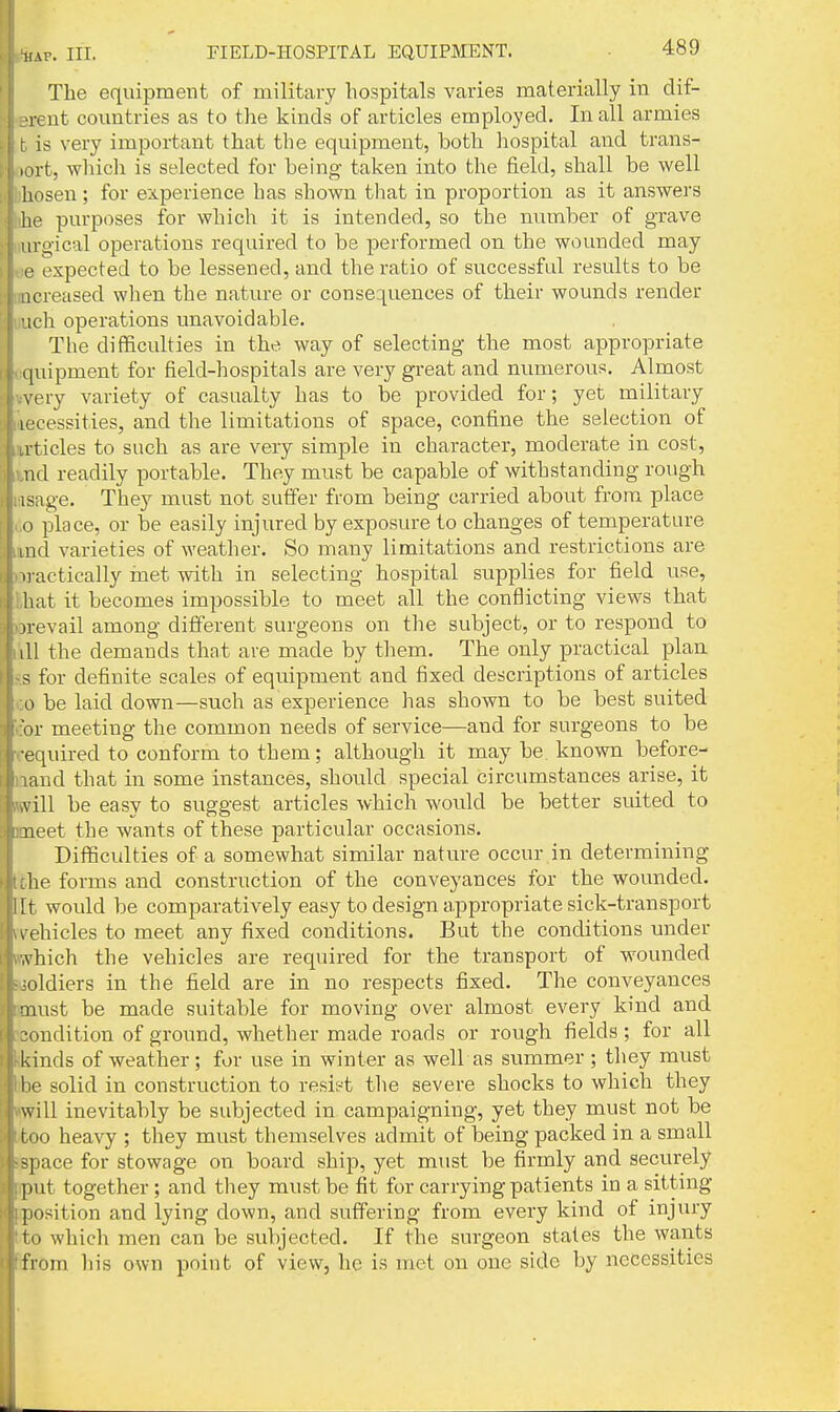 HAP. III. FIELD-HOSPITAL EQUIPMENT. The equipment of military hospitals varies materially in dif- rent countries as to the kinds of articles employed. In all armies is very important that the equipment, both hospital and trans- „)rt, wliich is selected for behig taken into the field, shall be well Uosen; for experience has shown tliat in proportion as it answers he purposes for which it is intended, so the number of grave , urgical operations required to be performed on the wounded may ( ,:e expected to be lessened, and the ratio of successful results to be il [increased wlien the nature or consequences of their wounds render liuch operations unavoidable. The difficulties in the way of selecting the most appropriate equipment for field-hospitals are very great and numerous. Almost vvery variety of casualty has to be provided for; yet military necessities, and the limitations of space, confine the selection of lU'ticles to such as are very simple in character, moderate in cost, itnd readily portable. They must be capable of withstanding rough lasage. They must not suffer from being carried about from place >.o place, or be easily injured by exposure to changes of temperature unci varieties of weather. So many limitations and restrictions are )->ractically met with in selecting hospital supplies for field use, that it becomes impossible to meet all the conflicting views that )Drevail among different surgeons on the subject, or to respond to I'lll the demands that are made by them. The only practical plan ?.s for definite scales of equipment and fixed descriptions of articles oo be laid down—such as experience has shown to be best suited 'cor meeting the common needs of service—and for surgeons to be required to conform to them; although it may be known before- aand that in some instances, should special circumstances arise, it iwill be easy to suggest articles which would be better suited to Boaeet the wants of these particular occasions. Difficulties of a somewhat similar nature occur in determining tfche forms and construction of the conveyances for the wounded, lit would be comparatively easy to design appropriate sick-transport vvehicles to meet any fixed conditions. But the conditions under ftwhich the vehicles are required for the transport of wounded i^joldiers in the field are in no respects fixed. The conveyances imust be made suitable for moving over almost every kind and [condition of ground, whether made roads or rough fields; for all kkinds of weather; for use in winter as well as summer; they must Ibe solid in construction to resist the severe shocks to which they will inevitably be subjected in campaigning, yet they must not be Bl too heavy ; they must themselves admit of being packed in a small •space for stowage on board ship, yet must be firmly and securely put together ; and they must be fit for carrying patients in a sitting [position and lying down, and suffering from every kind of injury tto which men can be subjected. If the surgeon stales the wants ffrom his own point of view, he is met on one side by necessities
