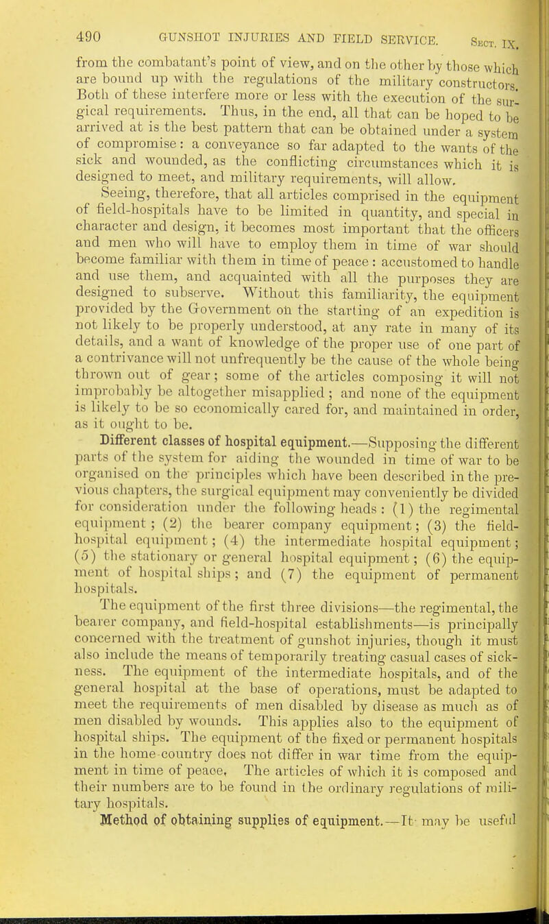 from the combatant's point of view, and on the other by those which are bound up with the regulations of the military constructors Both of these interfere more or less with the execution of the surl gical requirements. Thus, in the end, all that can be hoped to he arrived at is the best pattern that can be obtained under a system of compromise: a conveyance so far adapted to the wants of the sick and wounded, as the conflicting circumstances which it is designed to meet, and military requirements, will allow. Seeing, therefore, that all articles comprised in the equipment of field-hospitals have to be limited in quantity, and special in character and design, it becomes most important that the officers and men who will have to employ them in time of war should become familiar with them in time of peace : accustomed to handle and use them, and acquainted with all the purposes they are designed to subserve. Without this familiarity, the equipment provided by the Grovernment on the starting of an expedition is not likely to be properly understood, at any rate in many of its details, and a want of knowledge of the proper use of one part of a contrivance will not unfrequently be the cause of the whole being thrown out of gear; some of the articles composing it will not improbably be altogether misapplied ; and none of the equipment is likely to be so economically cared for, and maintained in order, as it ought to be. Different classes of hospital equipment.—Supposing the different parts of the system for aiding the wounded in time of war to be organised on the principles wliich have been described in the pre- vious chapters, the surgical equipment may conveniently be divided for consideration under the following heads : (l)the regimental equipment ; (2) tlie bearer company equipment; (3) the field- hospital equipment; (4) the intermediate hospital equipment; (5) the stationary or general hospital equipment; (6) the equip- ment of hospital ships; and (7) the equipment of joermanent hospitals. The equipment of the first three divisions—the regimental, the bearer company, and field-hospital establisliments—is principally concerned with the treatment of gunshot injuries, though it must also include the means of temporarily treating casual cases of sick- ness. The equipment of the intermediate hospitals, and of the general hospital at the base of operations, must be adapted to meet the requirements of men disabled by disease as much as of men disabled by wounds. This applies also to the equipment of hospital ships. The equipment of the fixed or permanent hospitals in the home country does not differ in war time from the equip- ment in time of peace. The articles of which it is composed and their numbers are to be found in the ordinary regulations of mili- tary hospitals. Method of obtaining supplies of equipment.—It may be useful {