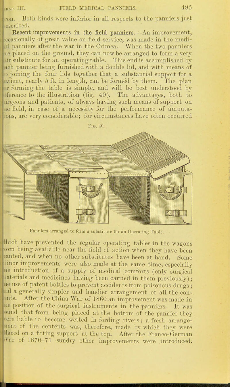 Mil. Both kinds were inferior in all respecls to the panniers just scribed. t Recent improvements in the field panniers.—An improvement, I; ccasionally ot great value on field service, was made in the medi- I ,:tl panniers after the war in the Crimea. When the two panniers re placed on the ground, they can now be arranged to form a very |- MV substitute for an operating table. This end is accomplished by U laeh pannier being furnished witli a double lid, and with means of j( o joining the fom- lids together that a substantial support for a I latient, nearly 5 ft. in lengtli, can be forme'd by them. The plan \' iir forming the table is simple, and will be best understood by [• iference to the illustration (fig. 40). The advantages, both to lu'geons and patients, of alwaj^s having such means of support on lae field, in case of a necessity for the performance of amputa- tons, are very considerable; for circumstances have often occurred Fig. 40. Panniers arranged to form a substitute for an Operating Table. thich have prevented the regular operating tables in the wagons com being available near the field of action when they have been aanted, and when no other substitutes have been at hand. Some iinor improvements were also made at the same time, especially we introduction of a supply of medical comforts (only surgical Materials and medicines having been carried in them previously); lae use of patent bottles to prevent accidents from poisonous drugs ; nd a generally simpler and handier arrangement of all the con- ents. After the China War of 1860 an improvement w?is made in 1(16 position of the surgical instruments in the panniers. It was ound that from being placed at the bottom of the pannier they Fere liable to become wetted in fording rivers; a fresh arrange- ment of the contents was, therefore, made by which they were daced on a fitting support at the top. After the Franco-German 'Var of 1870-71 sundry other improvements were introduced.