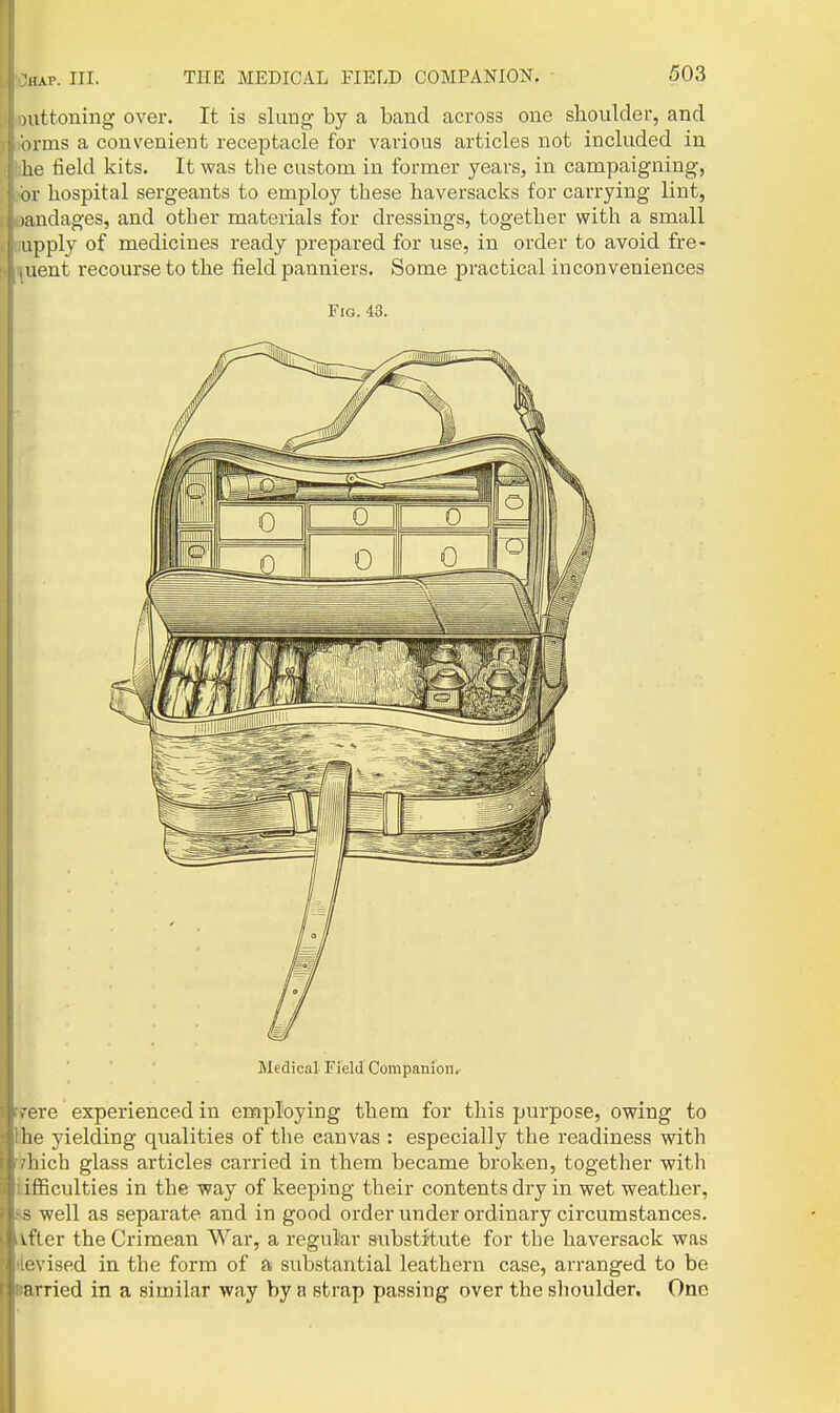 mttoning over. It is slung by a band across one shoulder, and orms a convenient receptacle for various articles not included in he field kits. It was the custom in former years, in campaigning, or hospital sergeants to employ these haversacks for carrying lint, )andages, and other materials for dressings, together with a small apply of medicines ready prepared for use, in order to avoid fre- uent recourse to the field panniers. Some practical inconveniences Fig. 43. Medical Field Companion.' rare experienced in employing them for this purpose, owing to he yielding qualities of the canvas : especially the readiness with Inch glass articles carried in them became broken, together with ifficulties in the way of keeping their contents dry in wet weather, s well as separate and in good order under ordinary circumstances, vfter the Crimean War, a regular s-ubstitute for the haversack was • vised in the form of a substantial leathern case, arranged to be nrried in a similar way by a strap passing over the shoulder. One