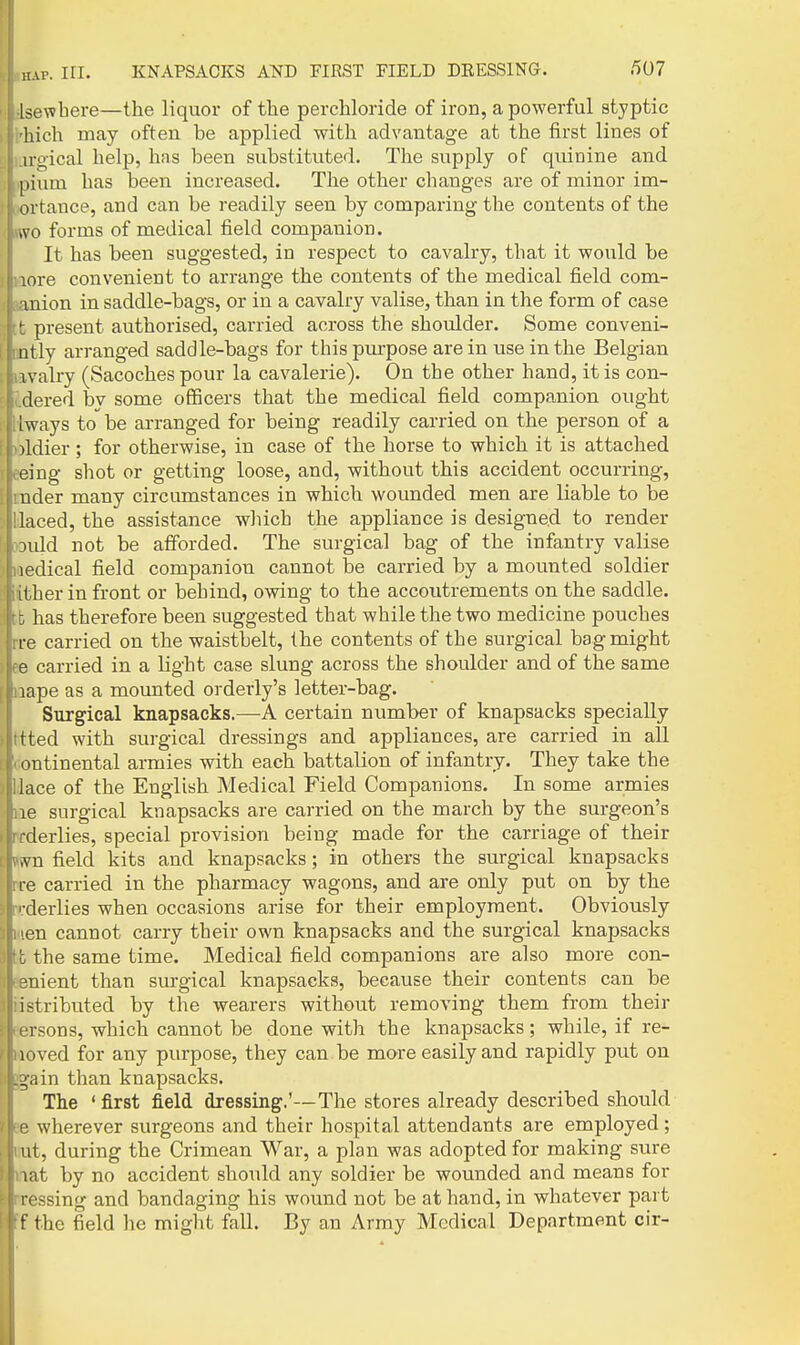 Isewhere—the liquor of the perchloride of iron, a powerful styptic hich may often be applied with advantage at the first lines of u-i>-ical help, has been substituted. The supply of quinine and [lium has been increased. The other changes are of minor im- ovtance, and can be readily seen by comparing the contents of the tvo forms of medical field companion. ■ I It has been suggested, in respect to cavalry, that it would be paore convenient to arrange the contents of the medical field com- tanion in saddle-bags, or in a cavalry valise, than in the form of case Itb present authorised, carried across the shoulder. Some conveni- fmtlj arranged saddle-bags for this purpose are in use in the Belgian Biavalry (Sacoches pour la cavalerie). On the other hand, it is con- Kdered by some officers that the medical field companion ought lliways to be arranged for being readily carried on the person of a X)ldier; for otherwise, in case of the horse to which it is attached eeing shot or getting loose, and, without this accident occurring, mder many circumstances in which wounded men are liable to be Uaced, the assistance wliich the appliance is designe^l to render oould not be afforded. The surgical bag of the infantry valise wedical field companion cannot be carried by a mounted soldier ither in front or behind, owing to the accoutrements on the saddle, tfc has therefore been suggested that while the two medicine pouches rre carried on the waistbelt, the contents of the surgical bag might )|fe carried in a light case slung across the shoulder and of the same |liaape as a mounted orderly's letter-bag. Surgical knapsacks.—-A certain number of knapsacks specially ttted with surgical dressings and appliances, are carried in all continental armies with each battalion of infantry. They take the llace of the English Medical Field Companions. In some armies lie surgical knapsacks are carried on the march by the surgeon's » rrderlies, special provision being made for the carriage of their »wn field kits and knapsacks; in others the surgical knapsacks rre carried in the pharmacy wagons, and are only put on by the n;derlies when occasions arise for their employment. Obviously Mien cannot carry their own knapsacks and the surgical knapsacks lib the same time. Medical field companions are also more con- tenient than surgical knapsacks, because their contents can be iistributed by the wearers without removing them from their eersons, which cannot be done with the knapsacks; while, if re- moved for any purpose, they can be more easily and rapidly put on l^ain than knapsacks. The 'first field dressing,'—The stores already described should Be wherever surgeons and their hospital attendants are employed; iiut, during the Crimean War, a plan was adopted for making sure nat by no accident should any soldier be wounded and means for nressing and bandaging his wound not be at hand, in whatever part Ff the field he might fall. By an Army Medical Department cir-