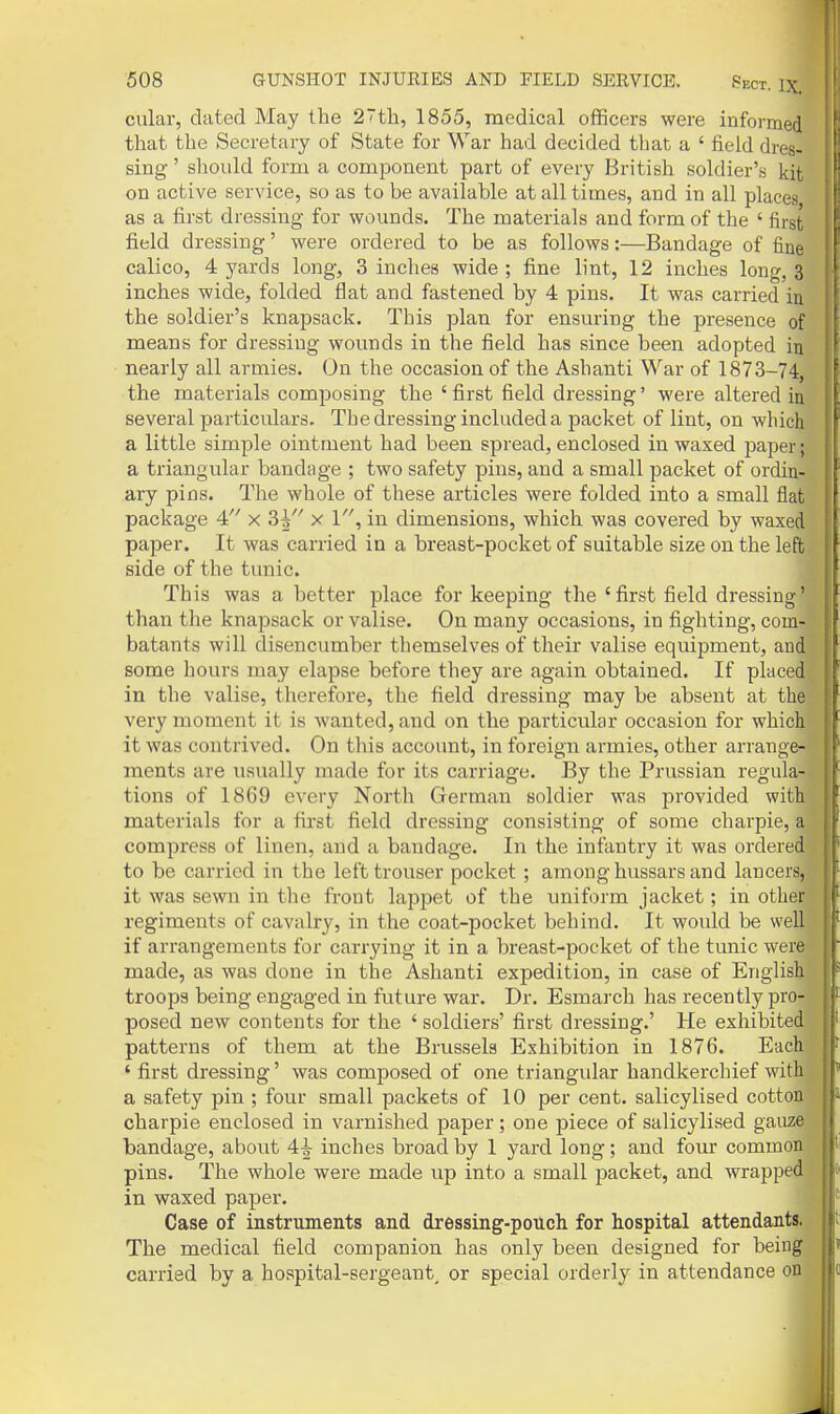 cular, dated May the 2th, 1855, medical officers were informed that the Secretary of State for War had decided tliat a ' field dres- sing ' should form a component part of every British soldier's kit on active service, so as to be available at all times, and in all places as a first dressing for wounds. The materials and form of the ' first field dressing' were ordered to be as follows:—Bandage of fine calico, 4 yards long, 3 inches wide ; fine lint, 12 inches long, 3 inches wide, folded flat and fastened by 4 pins. It was carried in the soldier's knapsack. This plan for ensuring the presence of means for dressing wounds in the field has since been adopted in nearly all armies. On the occasion of the Ashanti War of 1873-74, the materials comjjosing the ' first field dressing' were altered in several particulars. The dressing included a packet of lint, on which a little simple ointment had been spread, enclosed in waxed jjaper; a triangular bandage ; two safety pins, and a small packet of ordin-^ ary pins. The whole of these articles were folded into a small flat! package 4 x 3^ x V, in dimensions, which was covered by waxed paper. It was carried in a breast-pocket of suitable size on the left side of the tunic. This was a better place for keeping the ' first field dressing' than the knajjsack or valise. On many occasions, in fighting, com- batants will disencumber themselves of their valise equipment, and^ some hours may elapse before they are again obtained. If placed: in the valise, therefore, the field dressing may be absent at the. very moment it is wanted, and on the particular occasion for whicli it was contrived. On this account, in fox'eign armies, other arrange- ments are usually made for its carriage. By the Prussian regula- tions of 1869 every North German soldier was provided with materials for a fiist field dressing consisting of some charpie, a compress of linen, and a bandage. In the infantry it was ordered to be carried in the lefttrouser pocket ; among hussars and lancers, it was sewn in the front lappet of the uniform jacket; in other regiments of cavalry, in the coat-pocket behind. It woidd be well if arrangements for carrying it in a breast-pocket of the tunic were made, as was done in the Ashanti expedition, in case of English troops being engaged in future war. Dr. Esmarch has recently pro- posed new contents for the ' soldiers' first dressing.' He exhibited patterns of them at the Brussels Exhibition in 1876. Each ' first dressing' was composed of one triangular handkerchief with a safety pin ; four small packets of 10 per cent, salicylised cotton charpie enclosed in varnished paper; one piece of salicylised gauze bandage, about 4^ inches broad by 1 yard long; and four common pins. The whole were made up into a small packet, and wrapped in waxed paper. Case of instruments and dressing-pouch for hospital attendants. The medical field companion has only been designed for being carried by a hospital-sergeant, or special orderly in attendance on ■