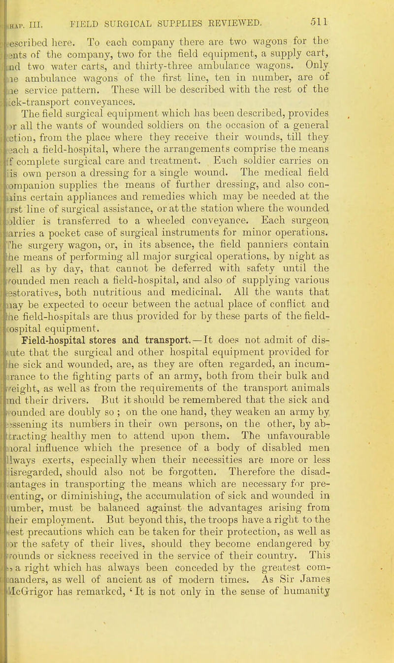 III. FIELD SURGICAL SUPPLIES REVIEWED. escribed here. To each company there are two wagons for the nts of the company, two for the field equipment, a supply cart, lid two water carts, and thirty-three ambulance wagons. Only 10 ambulance wagons of the first line, ten in number, are of le service pattern. These will be described with the rest of the I.ck-transport conveyances. The field surgical equipment which has been described, provides or all the wants of wounded soldiers on the occasion of a general •Hon, from the place where they receive their wounds, till they •ach a field-hospital, where the arrangements comprise the means f complete surgical care and treatment. Each soldier carries on lis own person a dressing for a single wound. The medical field x)mpanion supplies the means of further dressing, and also con- iiins certain appliances and remedies which may be needed at the irst line of surgical assistance, or at the station where the wounded wldier is transferred to a wheeled conveyance. Each surgeon jarries a pocket case of surgical instruments for minor operations. The surgery wagon, or, in its absence, the field panniers contain nhe means of performing all major surgical operations,, by night as wfell as by day, that cannot be deferred with safety until the wfounded men reach a field-hospital, and also of supplying various reestoratives, both nutritious and medicinal. All the wants that Baay be expected to occur between the actual place of conflict and mke field-hospitals are thus provided for by these parts of the field- cospital equipment. Field-hospital stores and transport.—It does not admit of dis- lute that the surgical and other hospital equipment provided for ihe sick and wounded, are, as they are often regarded, an incum- irance to the fighting parts of an army, both from their bulk and rfeight, as well as from the requirements of the transport animals md their drivers. But it should be remembered that the sick and mounded are doubly so ; on the one hand, they weaken an army by !i;ssening its numbers in their own persons, on the other, by ab- tracting healthy men to attend upon them. The unfavourable iioral influence which the presence of a body of disabled men hvays exerts, especially when their necessities are more or less isregarded, should also not be forgotten. Therefore the disad- i antages in transporting the means which are necessary for pre- I enting, or diminishing, the accumulation of sick and wounded in 1 umber, must be balanced against the advantages arising from ■Iheir employment. But beyond this, the troops have a right to the ' ' est precautions which can be taken for their protection, as well as )r the safety of their lives, should they become endangered by ounds or sickness received in the service of their country. This f-5 a right which has always been conceded by the greatest com- ■ aanders, as well of ancient as of modern times. As Sir James ■< iIcGrrigor has remarked, ' It is not only in the sense of humanity