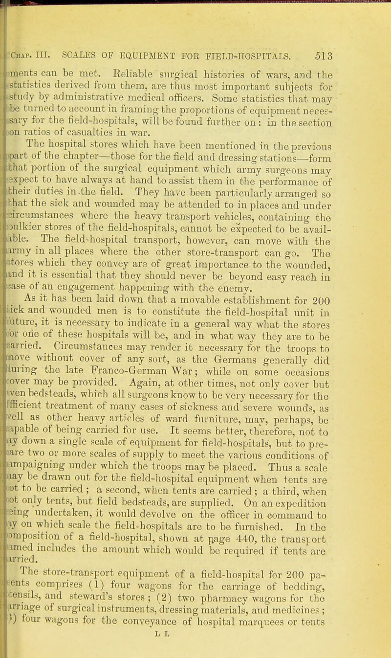 nients can be met. Eeliable surgical histories of wars, and the statistics derived from them, are thus most important subjects for -.tudy by administrative medical officers. Some statistics tliat may he turned to account in framing tlie proportions of equipment neces- sary for the field-hospitals, will be found further on: in the section )n ratios of casualties in war. The hospital stores which have been mentioned in theprevioxis >art of the chapter—those for the field and dressing stations—form r hat portion of the surgical equipment which army surgeons may xpect to have always at hand to assist them in tlie performance of heir duties in -the tield. They have been particularly arranged so hat the sick and woiinded may be attended to in places and under ■ircumstances where the heavy transport vehicles, containing the )ulkier stores of the field-hospitals, cannot be expected to be avail- ible. The field-hospital transport, however, can move with the irmy in all places where the other store-transport can go. The tores which they convey are of great importance to the wounded, md it is essential that they should never be beyond easy reach in :iise of an engagement happening with the enemy. As it has been laid down that a movable establishment for 200 ick and wounded men is to constitute the field-hospital unit in Liture, it is necessary to indicate in a general way what the stores or one of these hospitals will be, and in what way they are to be arried. ^ Circumstances may render it necessary for the troops to loye without cover of any sort, as the Germans generally did ui ing the late Franco-Grerman War; while on some occasions river may be provided. Again, at other times, not only cover but ven bedsteads, which all surgeons know to be very necessary for the fficient treatment of many cases of sickness and severe wounds, as -ell as other heavy articles of ward furniture, may, perhaps, be apable of being carried for use. It seems better, therefore, not to ij down a single scale of equipment for field-hospitals, but to pre- are two or more scales of supply to meet the various conditions of impaigning under which the troops may be placed. Thus a scale lay be drawn out for the field-hospital equipment when tents are ot to be carried ; a second, when tents are carried ; a third, when nt only tents, but field bedsteads, are supplied. On an expedition ■ing undertaken, it would devolve on the officer in command to on which scale the field-hospitals are to be furnished. In the >mposition of a field-hospital, shown at page 440, the transport imed includes the amount which would be required if tents are 1 iried. The store-tran.=port equipment of a field-hospital for 200 pa- mts comprises (1) four wagons for the carriage of bedding, '•nsiLs, and steward's stores; (2) two pharmacy wagons for the linage of surgical instruments, dressing materials, and medicine? ; >) four wagons for the conveyance of hospital marquees or tents L L