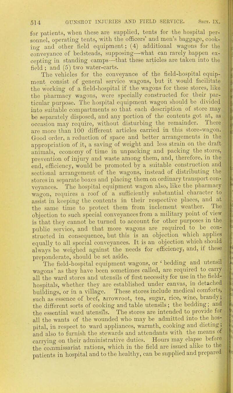 for patients, when these are supplied, tents for the hospital per- sonnel, operating tents, with the officers' and men's baggage, cook- inp- and other field equipment; (4) additional wagons for the conveyance of bedsteads, supposing—what can rarely happen ex- cepting in standing camps—that these articles are taken into the field ; and (5) two water-carts. The vehicles for the conveyance of the field-hospital equip- ment consist of general service wagons, but it would facilitate the working of a field-hospital if the wagons for these stores, like the pharmacy wagons, were specially constructed for their par- ticular purpose. The hospital equipment wagon should be divided into suitable compartments so that each description of store may be separately disposed, and any portion of the contents got at, as occasion may require, without disturbing the remainder. There are more than 100 different articles carried in this store-wagon. Grood order, a reduction of space and better arrangements in the appropriation of it, a saving of weight and less strain on the draft animals, economy of time in unpacking and packing the stores, prevention of injury and waste among them, and, therefore, in the end, efficiency, would be promoted by a suitable construction and sectional arrangement of the wagons, instead of distributing the stores in separate boxes and placing them on ordinary transport con- veyances. The hospital equipment wagon also, like the pharmacy wagon, requires a roof of a sufficiently substantial character to assist in keeping the contents in their respective places, and at the same time to protect them from inclement weather. The objection to such special conveyances from a military point of view is that they cannot be turned to account for other purposes in the public service, and that more wagons are required to be con- structed in consequence, but this is an objection which applies equally to all special conveyances. It is an objection which should always be weighed against the needs for efficiency, and, if these preponderate, should be set aside. The field-hospital equipment wagons, or ' bedding and utensil wagons' as they have been sometimes called, are required to carry all the ward stores and utensils of first necessity for use in the field- hospitals, whether they are established under canvas, in detached buildings, or in a village. These stores include medical comforts, such as essence of beef, arrowroot, tea, sugar, rice, wine, brandy; the different sorts of cooking and table utensils; the bedding; and . the essential ward utensils. The stores are intended to provide for , all the wants of the wounded who may be admitted into the hos- pital, in respect to ward appliances, warmth, cooking and dieting; and also to furnish the stewards and attendants with the means o_ carrying on their administrative duties. Hours may elapse before the commissariat rations, which in the field are issued alike to th patients in hospital and to the healthy, can be supplied and prepari