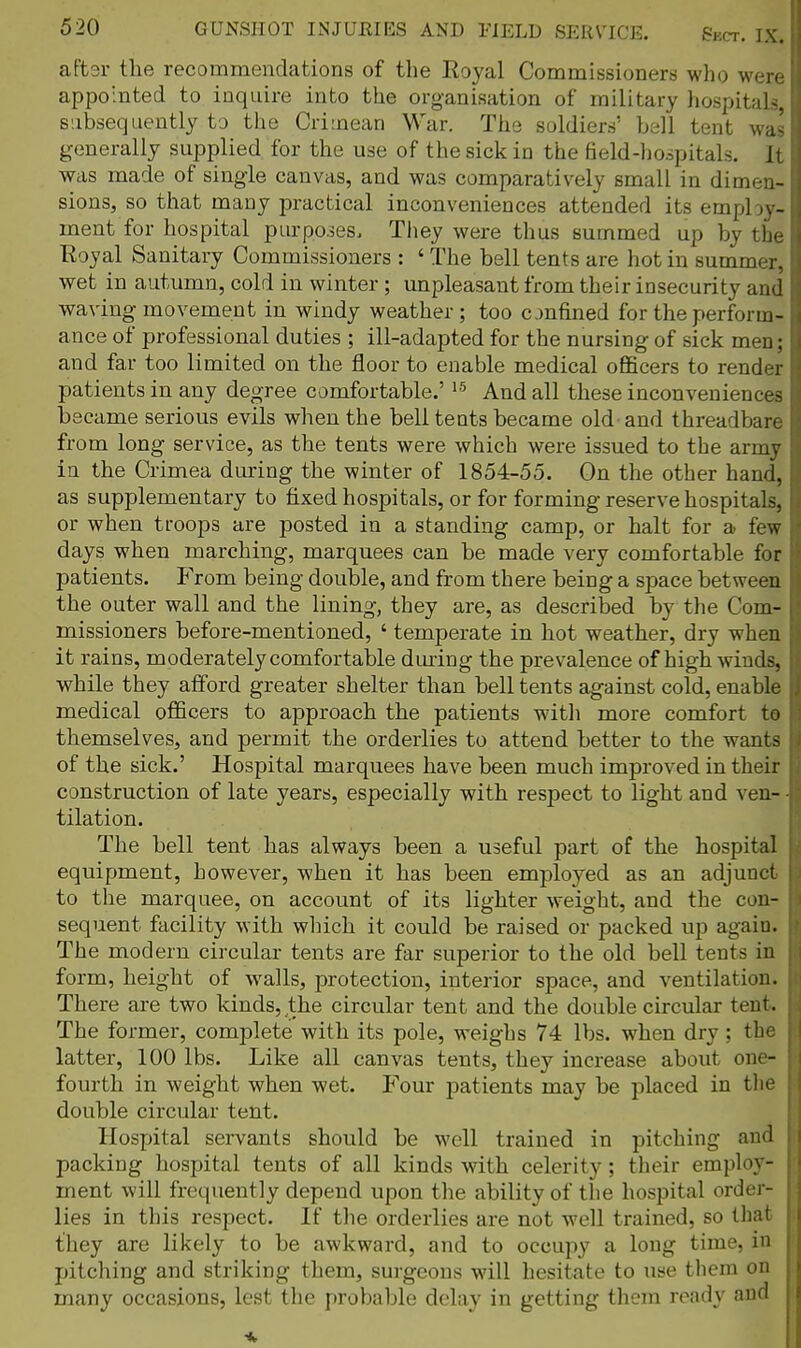 aftsr the recommendations of the Royal Commissioners; who were appointed to inquire into the organisation of military hospitals, subsequently to the Crimean War. The soldiers' bell tent wa' generally supplied for the use of the sick in the field-hospitals. It was made of single canvas, and was comparatively small in dimen- sions, so that many practical inconveniences attended its employ- ment for hospital purpojes. They were thus summed up by the Royal Sanitary Commissioners : ' The bell tents are hot in summer, wet in autumn, cold in winter; unpleasant from their insecurity and waving movement in windy weather ; too onfined for the perform- , ance of professional duties ; ill-adapted for the nursing of sick men; and far too limited on the floor to enable medical officers to render patients in any degree comfortable.' '-^ And all these inconveniences became serious evils when the bell tents became old and threadbare from long service, as the tents were which were issued to the army in the Crimea during the winter of 1854-55. On the other hand, as supplementary to fixed hospitals, or for forming reserve hospitals, or when tfoops are posted in a standing camp, or halt for a few days when marching, marquees can be made very comfortable for patients. From being double, and from there being a space betweea the outer wall and the lining, they are, as described by the Com- missioners before-mentioned, ' temperate in hot weather, dry when it rains, moderately comfortable during the prevalence of high winds, while they afford greater shelter than bell tents against cold, enable medical officers to approach the patients with more comfort te themselves, and permit the orderlies to attend better to the wants of the sick.' Hospital marquees have been much improved in their construction of late years, especially with respect to light and ven- • tilation. The bell tent has always been a useful part of the hospital equipment, however, when it has been employed as an adjunct to the marquee, on account of its lighter weight, and the con- sequent facility with which it could be raised or packed up again. The modern circular tents are far superior to the old bell tents in form, height of walls, protection, interior space, and ventilation. There are two kinds, the circular tent and the double circular tent. The former, complete with its pole, weighs 74 lbs. when dry; the latter, 100 lbs. Like all canvas tents, they increase about one- fourth in weight when wet. Four patients may be placed in tlie double circular tent. Hospital servants should be well trained in pitching and packing hospital tents of all kinds with celerity; their employ- ment will frequently depend upon tlie ability of the hospital order- lies in this respect. If the orderlies are not well trained, so that they are likely to be awkward, and to occupy a long time, in pitching and striking them, surgeons will hesitate to use them on many occasions, lest the probable delay in getting them ready and