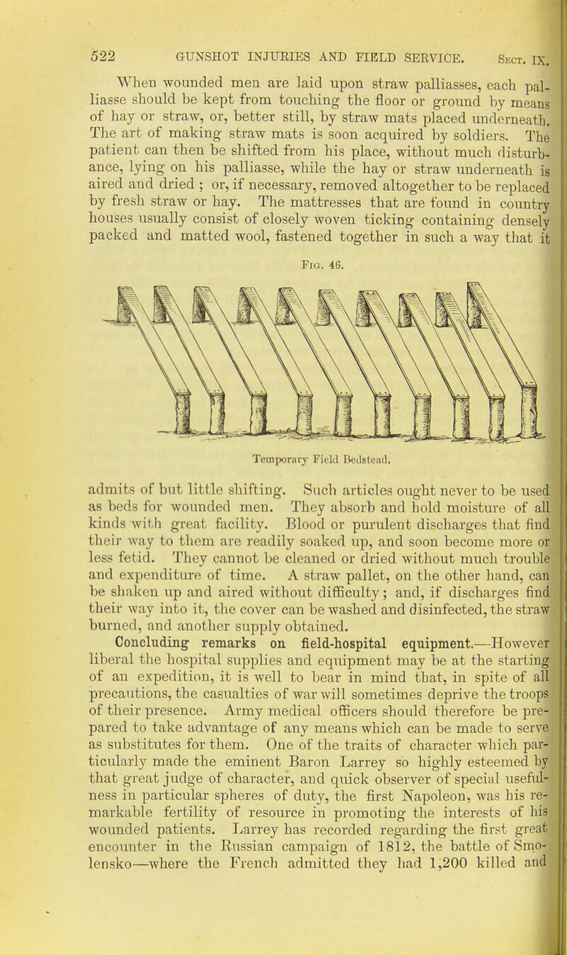 When wounded men are laid upon straw palliasses, each pal- liasse should be kept from touching the floor or ground by means of hay or straw, or, better still, by straw mats placed underneath. The art of making straw mats is soon acquired by soldiers. The patient can then be shifted from his place, without much disturb- ance, lying on his palliasse, wliile the hay or straw underneath is aired and dried ; or, if necessary, removed altogether to be replaced by fresh straw or hay. Tlie mattresses that are found in country houses usually consist of closely woven ticking containing densely packed and matted wool, fastened together in such a way that it Fig. 46. Temporary Field Beilstead. admits of but little shifting. Such articles ought never to be used as beds for wounded men. They absorb and hold moisture of all kinds with great ftvcility. Blood or purulent discharges that find their way to them are readily soaked up, and soon become more or less fetid. They cannot be cleaned or dried without much trouble and expenditure of time. A straw pallet, on the other hand, can be shaken up and aired without difficulty; and, if discharges find their way into it, the cover can be washed and disinfected, the straw burned, and another supply obtained. Concluding remarks on field-hospital equipment.—However liberal the hospital supplies and equipment may be at the starting of an expedition, it is well to bear in mind that, in spite of all precautions, the casualties of war will sometimes deprive the troops of their presence. Army medical ofiBcers should therefore be pre- pared to take advantage of any means which can be made to serve as substitutes for them. One of the traits of character which par- ticulai'ly made the eminent Baron Larrey so highly esteemed by that great judge of character, and quick observer of special useful- ness in particular spheres of duty, the first Napoleon, was his re- markable fertility of resource in promoting the interests of his woimded patients. Larrey has recorded regarding the first great encounter in the Eussian campaign of 1812, the battle of Snio- lensko—where the French admitted they had 1,200 killed and