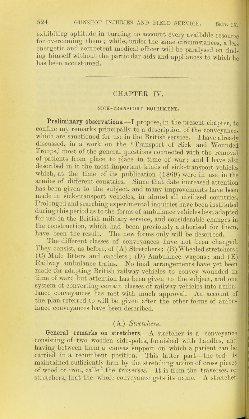 exhibiting aptitude in turning to account every available resource for overcoming them ; while, under the same circumstances, a less energetic and competent medical officer will be paralysed on find- ing himself without the particular aids and appliances to which he has been accustomed. CHAPTER IV. SICK-TRANSrORT EQUIMIENT. Preliminary observations.—I propose, in the present chapter, to confine my remarks principally to a description of the conveyances which are sanctioned for use in the British service. I have already discussed, in a work on the 'Transport of Sick and Wounded Troops,' most of the general questions connected with the removal of patients from place to place in time of war ; and I have aho described in it the most iinportant kinds of sick-transport vehicles which, at the time of its publication (1869) were in use in the armies of different couatries. Since that date increased attention has been given to the subject, and many improvements have been made in sick-transport vehicles, in almost all civilised countries. Prolonged and searching experimental inquiries have been instituted during this period as to the forms of ambulance vehicles best adapted for use in the British military service, and considerable changes in the construction, which had been previously authorised for them, have been the result. The new forms only will be described. The different classes of conveyances have not been changed. They consist, as before, of (A) Stretchers ; (B) Wheeled stretchers; (C) Mule litters and cacolets ; (D) Ambulance wagons ; and (E) Railway ambulance trains. No final arrangements have yet been made for adapting British railway vehicles to convey wounded in time of war; but attention has been given to the subject, and one system of converting certain classes of railway vehicles into ambu- lance conveyances has met with much approval. An account of the plan referred to will be given after the other forms of ambu- lance conveyances have been described. (A.) Stretchere. General remarks on stretchers.—A stretcher is a conveyance consisting of two wooden side-poles, furnished with handles, and having between them a canvas support on which a patient can he carried in a recumbent position. This latter part—the bed—is maintained sufficiently firm by the stretching action of cross pieces of wood or iron, called the traverses. It is from the traverses, or stretchers, that the whole conveyance gets its name. A stretcher