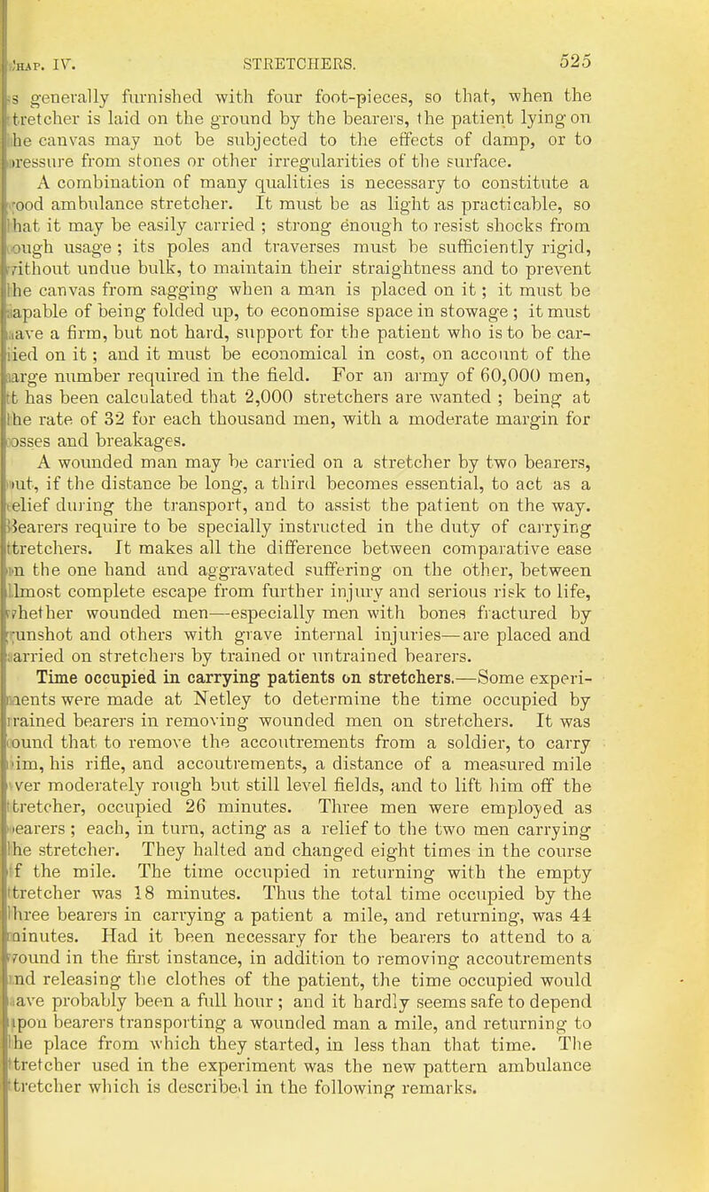 •n^^. IV. ^ o-enerally fiirnished with four foot-pieces, so that, when the tretcher is laid on the ground by the bearers, the patient lying on he canvas may not be subjected to tlie effects of damp, or to iwessure from stones or other irregularities of the surface. A combination of many qualities is necessary to constitute a lyood ambulance stretcher. It must be as light as practicable, so lhat it may be easily carried ; strong enough to resist shocks fi-om lOugh usage ; its poles and traverses must be sufficiently rigid, rrithout undue bulk, to maintain their straightness and to prevent I'he canvas from sagging when a man is placed on it; it must be aapable of being folded up, to economise space in stowage ; it must laave a firm, but not hard, support for the patient who is to be car- iied on it; and it must be economical in cost, on account of the large number required in the field. For an army of 60,000 men, tfc has been calculated that 2,000 stretchers are wanted ; being at the rate of 32 for each thousand men, with a moderate margin for wsses and breakages. A wounded man may be carried on a stretcher by two bearers, i'>ut, if the distance be long, a third becomes essential, to act as a telief din ing the transport, and to assist the patient on the way. ^Jearers require to be specially instructed in the duty of carrying ttretchers. It makes all the difference between compai'ative ease im the one hand and aggravated suffering on the other, between llmost complete escape from further injm-y and serious risk to life, f?hether wounded men—especially men with bones fiactured by ;^unshot and others with grave internal injuries—are placed and aarried on stretchei's by trained or untrained bearers. Time occupied in carrying' patients on stretchers.—Some experi- ments were made at Netley to determine the time occupied by Trained bearers in removing wounded men on stretchers. It was lound that to remove the accoutrements from a soldier, to carry liim, his rifle, and accoutrements, a distance of a measured mile vver moderately rough but still level fields, and to lift him off the t tretcher, occupied 26 minutes. Three men were employed as wearers ; each, in turn, acting as a relief to the two men carrying lihe stretcher. They halted and changed eight times in the course If the mile. The time occupied in returning with the empty Itretcher was 18 minutes. Thus the total time occupied by the I'hree bearers in carrying a patient a mile, and returning, was 44 minutes. Had it been necessary for the bearers to attend to a ffound in the first instance, in addition to removing accoutrements md releasing the clothes of the patient, the time occupied would save probably been a full hour ; and it hardly seems safe to depend ipou bearers transporting a wounded man a mile, and returning to lihe place from which they started, in less than that time. The ktretcher used in the experiment was the new pattern ambulance ttretcher which is describe.! in the following remarks.