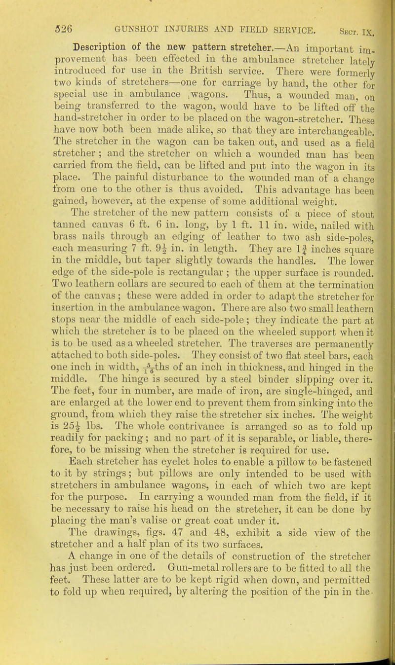 Description of the new pattern stretcher.—An important im- provement has been effected in the ambulance stretcher lately introduced for use in the British service. There were formerly two kinds of stretchers—one for carriage by hand, the other for special use in ambulance .wagons. Thus, a wounded man, on being transferred to the wagon, would have to be lifted off the hand-stretcher in order to be placed on the wagon-stretcher. These have now both been made alike, so that they are interchangeable. The stretcher in the wagon can be taken out, and used as a field stretcher ; and the stretcher on wliich a wounded man has been carried from the field, can be lifted and put into the wagon in its place. The painful disturbance to the wounded man of a change from one to the other is thus avoided. This advantage has been gained, liowever, at the expense of some additional weight. The stretcher of the new pattern consists of a piece of stout tanned canvas 6 ft. 6 in. long, by I ft. 11 in. wide, nailed with brass nails through an edging of leather to two ash side-poles, each measuring 7 ft. 9| in. in length. They are If inches square in the middle, but taper slightly towards the handles. The lower edge of the side-pole is rectangular ; the upper surface is rounded. Two leathern collars are secured to each of them at the termination of the canvas; these were added in order to adapt the stretcher for insertion in the ambulance wagon. There are also two small leathern stops near the middle of each side-pole; they indicate the part at wliich tlie stretcher is to be placed on the wheeled support when it is to be used as a wheeled stretcher. The traverses are permanently attached to both side-poles. They consist of two flat steel bars, each one inch in width, -/jths of an inch in thickness, and hinged in the middle. The hinge is secured by a steel binder slipping over it. The feet, four in number, are made of iron, are single-hinged, and are enlarged at the lower end to prevent them from sinking into the ground, from wliich they raise the stretcher six inches. The weight is 25^ lbs. The whole contrivance is arranged so as to fold up readily for packing; and no part of it is separable, or liable, there- fore, to be missing when the stretcher is required for use. Each stretcher has eyelet holes to enable a pillow to be fastened to it by strings; but pillows are only intended to be used with stretchers in ambulance wagons, in each of which two are kept for the purpose. In carrying a wounded man from the field, if it be necessary to raise his head on the stretcher, it can be done by placing the man's valise or gi-eat coat under it. The drawings, figs. 47 and 48, exhibit a side view of the stretcher and a half plan of its two surfaces. A change in one of the details of construction of the stretcher has just been ordered. Gun-metal rollers are to be fitted to all the feet. These latter are to be kept rigid when down, and permitted to fold up when required, by altering the position of the pin in the-