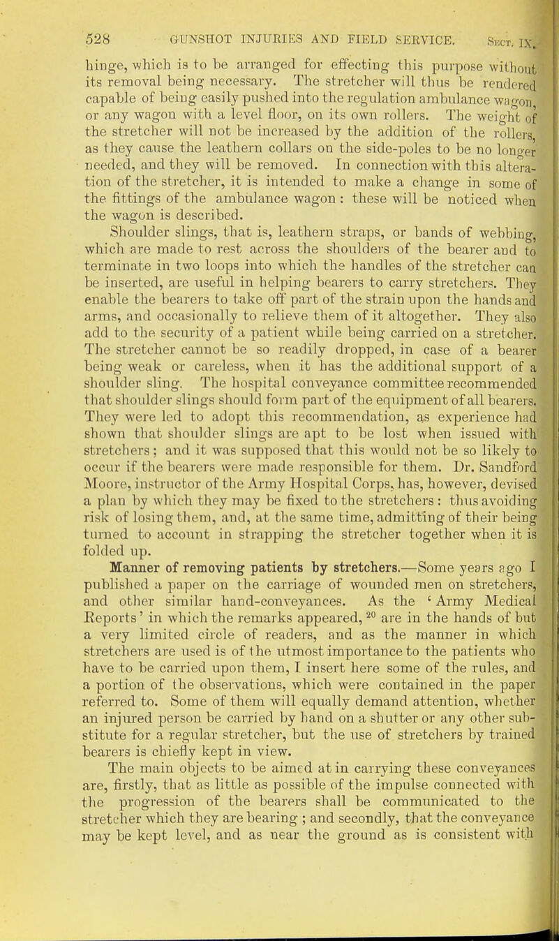 binge, which is to be arranged for effecting this purpose without its removal being necessary. The stretcher will thus be rendered capable of being easily pushed into the regulation ambulance wagon or any wagon with a level floor, on its own rollers. The weight of the stretcher will not be increased by the addition of the rollers as they cause the leathern collars on the side-poles to be no longer needed, and they will be removed. In connection with this altera- tion of the stretcher, it is intended to make a change in some of the fittings of the ambiilance wagon : these will be noticed when the wagon is described. Shoulder slings, that is, leathern straps, or bands of webbing, which are made to rest across the shoulders of the bearer and to terminate in two loops into which the liandles of the stretcher caa be inserted, are useful in helping bearers to carry stretchers. They enable the bearers to take off part of the strain upon the hands and arms, and occasionally to relieve them of it altogether. They also add to the security of a patient while being carried on a stretcher. The stretcher cannot be so readily dropped, in case of a bearer being weak or careless, when it has the additional support of a shoulder sling. The hospital conveyance committee recommended that shoulder slings should form part of the equipment of all bearers. Tliey were led to adopt this recommendation, as experience had shown that shoulder slings are apt to be lost when issued with stretchers; and it was supposed that this would not be so likely to occur if the bearers were made responsible for them. Dr. Sandford Moore, in.'itnictor of the Army Hospital Corps, has, however, devised a plan by which they may be fixed to the stretchers : thus avoiding risk of losing them, and, at the same time, admitting of their being turned to account in strapping the stretcher together when it is folded up. Manner of removing patients by stretchers.—Some years ago I published a iiapcr on the carriage of wounded men on stretchers, and other similar hand-conveyances. As the ' Army Medical Reports' in which the remarks appeared, ^ are in the hands of but a very limited circle of readers, and as the manner in which stretchers are used is of the utmost importance to the patients who have to be carried upon them, I insert here some of the rules, and a portion of the observations, which were contained in the paper referred to. Some of them will equally demand attention, wliether an injured person be carried by hand on a shutter or any other sub- stitute for a regular stretcher, but the use of stretchers by trained bearers is chiefly kept in view. The main objects to be aimed at in carrying these conveyances are, firstly, that as little as possible of the impulse connected with the progression of the bearers shall be communicated to the stretcher which they are bearing ; and secondly, that the conveyance may be kept level, and as near the ground as is consistent with