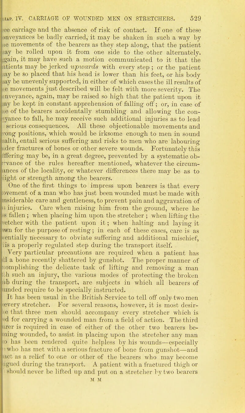 ■0 carriage and the absence of risk of contact. If one of these iiiveyances be badlj carried, it may be shaken in such a way by (> movements of the bearers as they step along, that the patient ay be rolled upon it from one side to the other alternately. L;ain, it may have such a motion communicated to it that the tients may be jerked tvpwards with every step ; or the patient ay be so placed that his liead is lower than his feet, or his body ay be unevenly supported, in either of which cases the ill results of r.e movements just described will be felt with more severity. The inveyance, again, may be raised so high that the patient upon it aay be kept in constant apprehension of falling off; or, in case of lae of the bearers accidentally stumbling and allowing the con- \yance to fall, he may receive such additional injuries as to lead serious consequences. All these objectionable movements and x-ong positions, which would be irksome enough to men in sound aalth, entail serious suffering and risks to men who are labouring wider fractures of bones or other severe wounds. Fortunately this Offering may be, in a great degree, prevented by a systematic ob- rrvance of the rules hereafter mentioned, whatever the circum- iinces of the locality, or whatever differences there may be as to iight or strength among the bearers. One of the first things to impress upon bearers is that every )ivement of a man who has just been wounded must be made with msiderable care and gentleness, to prevent pain and aggravation of >j injuries. Care when raising him from the ground, where he ?s fallen; when placing him upon the stretcher ; when lifting the vetcher with the patient upon it; when halting and laying it vwn for the purpose of resting; in each of these cases, care is as lentially necessary to obviate suffering and additional mischief, iis a properly regulated step during the transport itself. Very particular precautions are required when a patient has iJ a bone recently shattered by gunshot. The proper manner of Momplishing the delicate task of lifting and removing a man .h such an injury, the various modes of protecting the broken lib during the transport, are subjects in which all bearers of lunded require to be specially instructed. It has been usual in the British Service to tell off only two men revery stretcher. For several reasons, however, it is most desir- t.e that three men should accompany every stretcher which is (id for carrying a wounded man from a field of action. The third irer is required in case of either of the other two bearers be- jQing wounded, to assist in placing upon the stretcher any man X) has been rendered quite helpless by his wounds—especially i who has met witli a serious fracture of bone from gunshot—and not as a relief to one or other of the bearers who may become dgued during the transport. A patient with a fractured thigh or should never be lifted up and put on a stretcher by two bearers M M