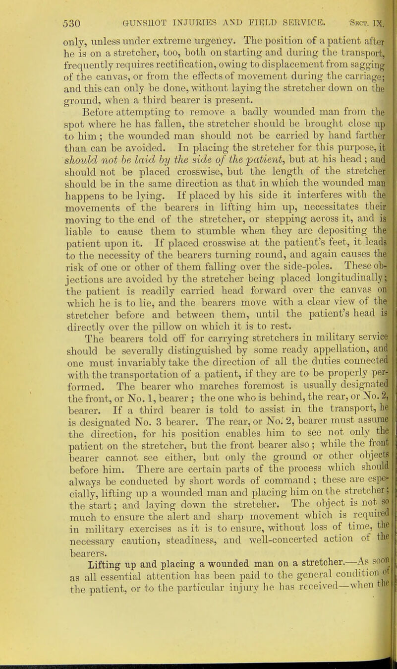 only, unless under extreme urgency. Tlie position of a patient aft(;r he is on a stretcher, too, both on starting and during the transport, frequently requires rectiiication, owing to displacement from sagginjj of the canvas, or from the effects of movement during the carriage; and this can only he done, without laying the stretcher down on the ground, when a third bearer is present. Before attempting to remove a badly wounded man from tlie spot where he has fallen, the stretcher should be brought close up to him; the wounded man should not be carried by hand farther than can be avoided. In placing the stretcher for this purpose, it should not be laid by the side of the patient, but at his head; and should not be placed crosswise, but the length of the stretclier should be in the same direction as that in which the wounded man happens to be lying. If placed by his side it interferes with the movements of the bearers in lifting him up, necessitates their moving to the end of the stretcher, or stepping across it, and is liable to cause them to stumble when they are depositing the patient upon it. If placed crosswise at the patient's feet, it leads to the necessity of the bearers turning roiuid, and again causes the risk of one or other of them falling over the side-poles. These ob- jections are avoided by the stretcher being placed longitudinally; the patient is readily carried head forvvard over the canvas on which he is to lie, and the bearers move with a clear view of the stretcher before and between them, until the patient's head is directly over the pillow on which it is to rest. The bearers told off for carrying stretchers in military service should be severally distinguished by some ready appellation, and one must invariably take the direction of all the duties connected with the transportation of a patient, if they are to be properly per- formed. The bearer who marches foremost is usually designated the front, or No. 1, bearer ; the one who is behind, the rear, or No. 2, bearer. If a third bearer is told to assist in the transport, he is designated No. 3 bearer. The rear, or No. 2, bearer must assume the direction, for his position enables him to see not only the patient on the stretcher, but the front bearer also; while the front bearer cannot see either, but only the ground or other objectf before him. There are certain parts of the process which should always be conducted by short words of command ; these are espe- cially, lifting up a wounded man and placing him on the stretcher; the start; and laying down the stretcher. The object is not so much to ensure the alert and sharp movement which is required in military exercises as it is to ensure, without loss of time, the necessary caution, steadiness, and well-concerted action of the bearers. Lifting up and placing a wounded man on a stretcher.—As soon as all essential attention has been paid to the general condition ot the patient, or to the particular injury he has received—when the