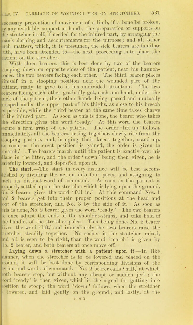 tecessary prevention of movement of a limh, if a bone be broken, vy any available support at hand; the preparation of supports on lie stretcher itself, if needed for the injured part, by arranging the nan's clothing and accoutrements for the pui-pose; and all other icli matters, which, it is presumed, the sick bearers are familiar dth, have been attended to—the next proceeding is to place the iiatient on the stretcher. With three bearers, this is best done by two of the bearers cooping down on opposite sides of the.patient, near his haunch- ones, the two bearers facing each other. The third bearer places iimself in a stooping position near the wounded part of the rntient, ready to give to it his undivided attention. The two fearers facing each other gradually get, each one hand, under the sack of the patient, their other hands being passed and mutually rrasped under the upper part of his thighs, as close to his breech >s possible, while the third bearer at the same time takes charge ff the injured part. As soon as this is done, the bearer who takes ihe direction gives the word ' ready.' At this word the bearers ecure a firm grasp of the patient. The order ' lift up' follows, immediately, all the bearers, acting together, slowly rise from the toooping posture, and, bringing their knees together, stand up. i\S soon as the erect position is gained, the order is given to imarch.' The bearers march until the patient is exactly over his llace in the litter, and the order ' down ' being then given, he* is narefnlly lowered, and deposited upon it. The start.—The start in every instance will be best accom^ Uished by dividing the action into four parts, and assigning to iiach its distinct word of command. As soon as the patient is i roperly settled upon the stretcher which is lying upon the ground, ([o. 2 bearer gives the word 'fall in.' At this command Nos. 1 lod 2 bearers get into their proper positions at the head and ')ot of the stretcher, and No. 3 hy the side of it. As soon as lis is done,No, 2 bearer gives the word 'ready.' The two bearers rc once adjust the ends of the shoulder-straps, and take hold of le handles of the stretcher-poles. This being done. No. 2 bearer lives the word 'lift,' and immediately the two bearers raise the :retcher steadily together. No sooner is the sti-etcher raised, ind all is seen to be right, than the word ' march' is given by '(o. 2 bearer, and both bearers at once move off. Laying down a stretcher with a patient upon it.—In like iianner, when the stretcher is to be lowered and placed on the I round, it will be best done by corresponding divisions of the 3tion and words of command. No. 2 bearer calls ' halt,' at which foth bearers stop, but without any abrupt or sudden jerk ; the rord ' ready' is then given, which is the signal for getting into osition to stoop; the word 'down' follows, wlien the stretcher 'i lowered, and laid gently on the ground; and lastly, at ihe Ji ^f '2