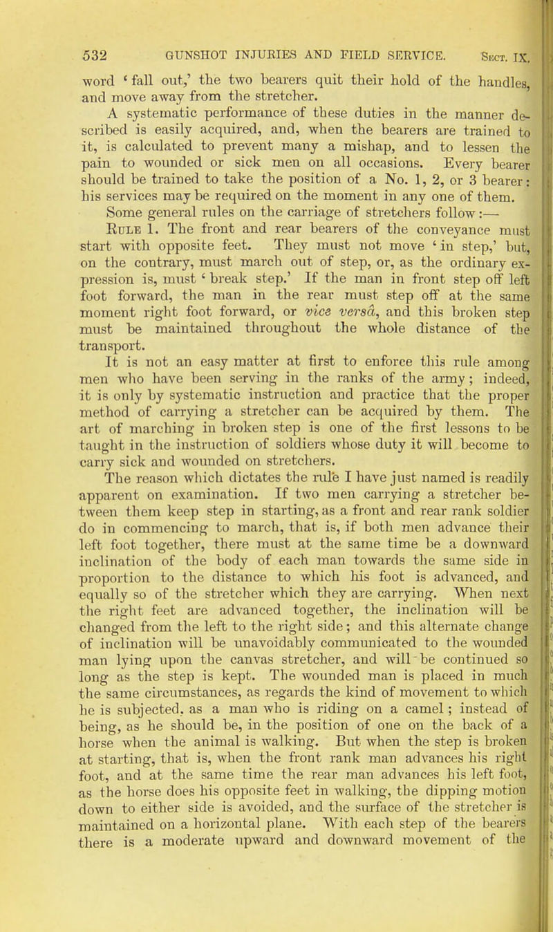 word ' fall out,' the two bearers quit their hold of the handles, and move away from the stretcher. A systematic performance of these duties in the manner de- scribed is easily acquired, and, when the bearers are trained to it, is calculated to prevent many a mishap, and to lessen the pain to wounded or sick men on all occasions. Every bearer should be trained to take the position of a No. 1, 2, or 3 bearer: his services may be required on the moment in any one of them. Some general rules on the carriage of stretchers follow:— Rule 1. The front and rear bearers of the conveyance must| start with opposite feet. They must not move ' in step,' but, on the contrary, must march out of step, or, as the ordinary ex- pression is, must' break step.' If the man in front step off left foot forward, the man in the rear must step off at the same moment right foot forward, or vice versa, and this broken step must be maintained throughoiit the whole distance of the transport. It is not an easy matter at first to enforce this rule among men who have been serving in the ranks of the army; indeed, it is only by systematic instruction and practice that the proper method of carrying a stretcher can be acquired by them. The art of marching in broken step is one of the first lessons to be ■ taught in the instruction of soldiers whose duty it will become to : carry sick and wounded on stretchers. The reason which dictates the nile I have just named is readily apparent on examination. If two men carrying a stretcher be- tween them keep step in starting, as a front and rear rank soldier , do in commencing to march, that is, if both men advance their , left foot together, there must at the same time be a downward inclination of the body of each man towards the same side in ; proportion to the distance to which his foot is advanced, and equally so of the stretcher which they are carrying. When next * the right feet are advanced together, the inclination will be changed from the left to the right side; and this alternate change of inclination will be unavoidably communicated to the wounded man lying upon the canvas stretcher, and will be continued so long as the step is kept. The wounded man is placed in much the same circumstances, as regards the kind of movement to which he is subjected, as a man who is riding on a camel; instead of being, as he should be, in the position of one on the back of a horse when the animal is walking. But when the step is broken at starting, that is, when the front rank man advances his right foot, and at the same time the rear man advances his left foot, as the horse does his opposite feet in walking, the dipping motion down to either side is avoided, and the surface of the stretcher is maintained on a horizontal plane. With each step of the bearers there is a moderate upward and downward movement of the