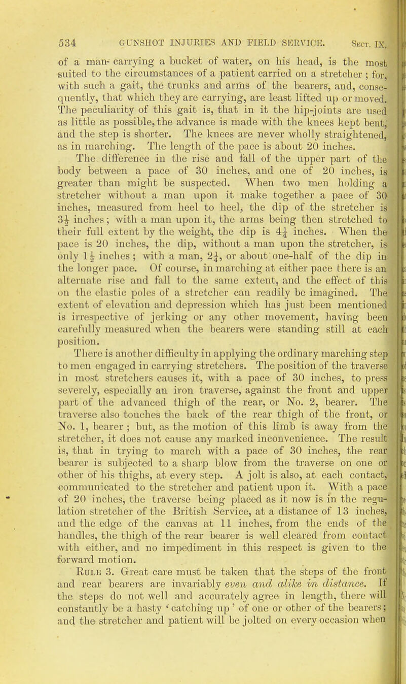 of a man- carrying a bucket of water, on his liead, is tlie niost, suited to the circumstances of a patient carried on a stretcher ; for, with such a gait, the trunks and arms of tlie bearers, and, conse- quently, that which they are carrying, are least lifted up or moved. The peculiarity of this gait is, that in it the hip-joints are used as little as possible, the advance is made with the knees kept bent,' and the step is shorter. The knees are never wholly straightened, as in marching. The length of the jiace is about 20 inches. The difference in the rise and fall of the upper part of the body between a pace of 30 inches, and one of 20 inches, is greater than might be suspected. When two men h(jlding a stretcher without a man upon it make together a pace of 30; inches, measured from Iieel to heel, the dip of the stretcher is 3i inches; with a man upon it, the arms being then stretched to their full extent by the weight, the dip is 4;^ inches. When the pace is 20 inches, the dip, without a man upon the stretcher, is only inches; with a man, 2^, or about one-half of the dip i the longer pace. Of course, in marching nt either pace there is an alternate rise and fall to the same extent, and the effect of tins on the elastic poles of a stretcher can readily be imagined. Tlie extent of elevation and depi'ession which has just been mentioned is irrespective of jerking or any other movement, having been carefully measured when the bearers were standing still at each position. There is another difficulty in applying the ordinary marching step to men engaged in carrying stretchers. The position of the traverse in most stretchers causes it, with a pace of 30 inches, to press severely, especially an iron traverse, against the front and upper part of the advanced thigh of the rear, or No. 2, bearer. The traverse also touches the back of the rear thigh of the front, or No. 1, bearer ; but, as the motion of this limb is away from the stretcher, it does not cause any marked inconvenience. The result is, that in trying to march with a pace of 30 inches, the rear bearer is subjected to a shai'p blow from the ti'averse on one or other of his thighs, at every step. A jolt is also, at each contact, communicated to the stretcher and patient upon it. With a pace of 20 inches, the traverse being jjlaced as it now is in the regu- lation stretcher of the British Service, at a distance of 13 inches, and the edge of the canvas at 11 inches, from the ends of the handles, the thigh of the rear bearer is well cleared from contact with eitlier, and no impediment in this respect is given to tlie forward motion. EuLE 3. Great care must be taken that the steps of the front and rear bearers are invariably even and alike in distance. If the steps do not well and accurately agree in length, there wilt constantly be a hasty 'catching up ' of one or otiier of the bearers; and the stretcher and patient will be jolted on every occasion when